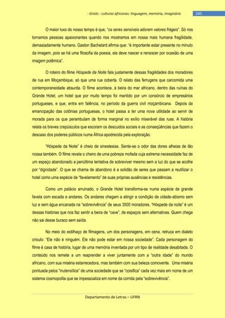 - Griots - culturas africanas: linguagem, memória, imaginário

O maior luxo do nosso tempo é que, ―os seres sensíveis adoram valores frágeis‖. Só nos
tornamos pessoas apaixonantes quando nos mostramos em nossa mais humana fragilidade,
demasiadamente humano. Gaston Bachelard afirma que: ―é importante estar presente no minuto
da imagem, pois se há uma filosofia da poesia, ela deve nascer e renascer por ocasião de uma
imagem polêmica‖.
O roteiro do filme Hóspede da Noite fala justamente dessas fragilidades dos moradores
de rua em Moçambique, só que uma rua coberta. O relato das ferrugens que carcomida uma
contemporaneidade absurda. O filme acontece, à beira do mar africano, dentro das ruínas do
Grande Hotel, um hotel que por muito tempo foi mantido por um consórcio de empresários
portugueses, e que, entra em falência, no período da guerra civil moçambicana. Depois da
emancipação das colônias portuguesas, o hotel passa a ter uma nova utilidade ao servir de
morada para os que perambulam de forma marginal no exílio miserável das ruas. A história
relata os breves crepúsculos que escoram os descuidos sociais e as conseqüências que fazem o
descaso dos poderes públicos numa África apodrecida pela exploração.
―Hóspede da Noite‖ é cheio de sinestesias. Sente-se o odor das dores alheias de tão
nossa também. O filme revela o cheiro de uma pobreza mofada cuja extrema necessidade faz de
um espaço abandonado a penúltima tentativa de sobreviver mesmo sem a luz do que se acolhe
por ―dignidade‖. O que se chama de abandono é a solidão de seres que passam a reutilizar o
hotel como uma espécie de ―favelamento‖ de suas próprias ausências e resistências.
Como um palácio arruinado, o Grande Hotel transforma-se numa espécie de grande
favela com escada e andares. Os andares chegam a atingir a condição de cidade-abismo sem
luz e sem água encanada na ―sobrevivência‖ de seus 3500 moradores. ―Hóspede da noite‖ é um
dessas histórias que nos faz sentir a beira de ―cave‖, de espaços sem alternativas. Quem chega
não sai desse buraco sem saída.
No meio do estilhaço de filmagens, um dos personagens, em cena, retruca em dialeto
crioulo: ―Ele não é ninguém. Ele não pode estar em nossa sociedade‖. Cada personagem do
filme é casa de história, lugar de uma memória inventada por um tipo de realidade desabitada. O
conteúdo nos remete a um reaprender a viver juntamente com a ―outra idade‖ do mundo
africano, com sua miséria estarrecedora, mas também com sua beleza comovente. Uma miséria
pontuada pelos ―inutensìlios‖ de uma sociedade que se ―coisifica‖ cada vez mais em nome de um
sistema cosmopolita que se impessoaliza em nome da corrida pela ―sobrevivência‖.

Departamento de Letras – UFRN

-245

 