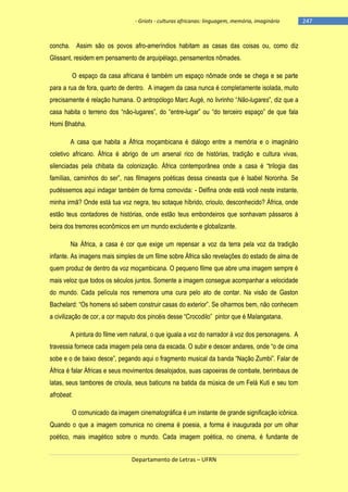 - Griots - culturas africanas: linguagem, memória, imaginário

concha. Assim são os povos afro-ameríndios habitam as casas das coisas ou, como diz
Glissant, residem em pensamento de arquipélago, pensamentos nômades.
O espaço da casa africana é também um espaço nômade onde se chega e se parte
para a rua de fora, quarto de dentro. A imagem da casa nunca é completamente isolada, muito
precisamente é relação humana. O antropólogo Marc Augé, no livrinho ―Não-lugares‖, diz que a
casa habita o terreno dos ―não-lugares‖, do ―entre-lugar‖ ou ―do terceiro espaço‖ de que fala
Homi Bhabha.
A casa que habita a África moçambicana é diálogo entre a memória e o imaginário
coletivo africano. África é abrigo de um arsenal rico de histórias, tradição e cultura vivas,
silenciadas pela chibata da colonização. África contemporânea onde a casa é ―trilogia das
famílias, caminhos do ser‖, nas filmagens poéticas dessa cineasta que é Isabel Noronha. Se
pudéssemos aqui indagar também de forma comovida: - Delfina onde está você neste instante,
minha irmã? Onde está tua voz negra, teu sotaque híbrido, crioulo, desconhecido? África, onde
estão teus contadores de histórias, onde estão teus embondeiros que sonhavam pássaros à
beira dos tremores econômicos em um mundo excludente e globalizante.
Na África, a casa é cor que exige um repensar a voz da terra pela voz da tradição
infante. As imagens mais simples de um filme sobre África são revelações do estado de alma de
quem produz de dentro da voz moçambicana. O pequeno filme que abre uma imagem sempre é
mais veloz que todos os séculos juntos. Somente a imagem consegue acompanhar a velocidade
do mundo. Cada película nos rememora uma cura pelo ato de contar. Na visão de Gaston
Bachelard: ―Os homens só sabem construir casas do exterior‖. Se olharmos bem, não conhecem
a civilização de cor, a cor maputo dos pincéis desse ―Crocodilo‖ pintor que é Malangatana.
A pintura do filme vem natural, o que iguala a voz do narrador à voz dos personagens. A
travessia fornece cada imagem pela cena da escada. O subir e descer andares, onde ―o de cima
sobe e o de baixo desce‖, pegando aqui o fragmento musical da banda ―Nação Zumbi‖. Falar de
África é falar Áfricas e seus movimentos desalojados, suas capoeiras de combate, berimbaus de
latas, seus tambores de crioula, seus baticuns na batida da música de um Felá Kuti e seu tom
afrobeat.
O comunicado da imagem cinematográfica é um instante de grande significação icônica.
Quando o que a imagem comunica no cinema é poesia, a forma é inaugurada por um olhar
poético, mais imagético sobre o mundo. Cada imagem poética, no cinema, é fundante de
Departamento de Letras – UFRN

-247

 