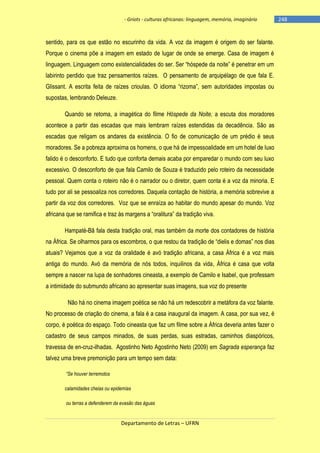 - Griots - culturas africanas: linguagem, memória, imaginário

sentido, para os que estão no escurinho da vida. A voz da imagem é origem do ser falante.
Porque o cinema põe a imagem em estado de lugar de onde se emerge. Casa de imagem é
linguagem. Linguagem como existencialidades do ser. Ser ―hóspede da noite‖ é penetrar em um
labirinto perdido que traz pensamentos raízes. O pensamento de arquipélago de que fala E.
Glissant. A escrita feita de raìzes crioulas. O idioma ―rizoma‖, sem autoridades impostas ou
supostas, lembrando Deleuze.
Quando se retoma, a imagética do filme Hóspede da Noite, a escuta dos moradores
acontece a partir das escadas que mais lembram raízes estendidas da decadência. São as
escadas que religam os andares da existência. O fio de comunicação de um prédio é seus
moradores. Se a pobreza aproxima os homens, o que há de impessoalidade em um hotel de luxo
falido é o desconforto. E tudo que conforta demais acaba por emparedar o mundo com seu luxo
excessivo. O desconforto de que fala Camilo de Souza é traduzido pelo roteiro da necessidade
pessoal. Quem conta o roteiro não é o narrador ou o diretor, quem conta é a voz da minoria. E
tudo por ali se pessoaliza nos corredores. Daquela contação de história, a memória sobrevive a
partir da voz dos corredores. Voz que se enraíza ao habitar do mundo apesar do mundo. Voz
africana que se ramifica e traz às margens a ―oralitura‖ da tradição viva.
Hampaté-Bâ fala desta tradição oral, mas também da morte dos contadores de história
na África. Se olharmos para os escombros, o que restou da tradição de ―dielis e domas‖ nos dias
atuais? Vejamos que a voz da oralidade é avó tradição africana, a casa África é a voz mais
antiga do mundo. Avó da memória de nós todos, inquilinos da vida, África é casa que volta
sempre a nascer na lupa de sonhadores cineasta, a exemplo de Camilo e Isabel, que professam
a intimidade do submundo africano ao apresentar suas imagens, sua voz do presente
Não há no cinema imagem poética se não há um redescobrir a metáfora da voz falante.
No processo de criação do cinema, a fala é a casa inaugural da imagem. A casa, por sua vez, é
corpo, é poética do espaço. Todo cineasta que faz um filme sobre a África deveria antes fazer o
cadastro de seus campos minados, de suas perdas, suas estradas, caminhos diaspóricos,
travessa de en-cruz-ilhadas. Agostinho Neto Agostinho Neto (2009) em Sagrada esperança faz
talvez uma breve premonição para um tempo sem data:
“Se houver terremotos
calamidades cheias ou epidemias
ou terras a defenderem da evasão das águas

Departamento de Letras – UFRN

-248

 