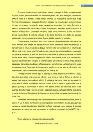 - Griots - culturas africanas: linguagem, memória, imaginário

-

O romance Nos Arcanos do Império busca reverter, no espaço da ficção, os papéis sociais
do ponto de vista predominantemente das relações de gênero, raça, etnia e relações interpessoais
entre os negros e os brancos. A crítica literária feminista Ívia Alves (2001), observa que, a voz
feminina procura deslocar a idealização da mulher, feita pela voz masculina, para as subjetividades
de suas personagens, construindo, assim, personagens masculinos com traços femininos a
exemplo do General Otto, um homem bondoso, compreensivo, sensível e solidário para com a
Abolição da Escravatura. A narradora subverte a ordem social estabelecida e torna um homem
branco, representante do sistema patriarcal e da classe dominante, um aliado das pessoas
escravizadas, como grande parte do próprio Exército solidário para com os oprimidos.
O corpo emerge, nos últimos anos, como uma das categorias relevantes não paenas da
crítica feminista, mas também nos Estudos Culturais sendo considerado central na reprodução e
transformação da cultura, lócus através do qual interagem e no qual se inscrevem as estruturas de
gênero, raça, etnia e classe social. Tal visão permite evidenciar que os corpos adquirem capacidade
de ação e de resistência. A partir das relações entre identidade de gênero, raça e etnia, é possível
debater sobre corpos, violência interpessoal e coletiva. Esta análise indica, num breve esboço,
algumas das características principais da história recebida que herdamos na nossa concepção atual
dos corpos, chamando a atenção para o fato de que se a teoria feminista aceita acriticamente essas
suposições comuns, Ela participa da desvalorização social do corpo que anda de mãos dadas com
a opressão e o silêncio das mulheres negras (GROSZ, 2000, p. 45).
Torna-se pertinente lembrar aqui as palavras do crítico literário Lourival Holanda (1992),
advertindo que reduzir uma pessoa ao silêncio é uma forma de matá-la. Porque a palavra é o
espaço para superar a opressão do silêncio. A exploração da mulher negra tem seu esteio no
arrancar-lhe a palavra: emudecê-la é reduzi-la a nada, facilitar o mando – impedindo-lhe dizer a
palavra que forja a possibilidade de sonhar outro destino, diverso da escravidão. Calar a voz
autêntica da mulher negra e impor a alheia é o processo básico da aculturação. Nulifica-se e repete
o padrão fundamental da pedagogia do desastre que alicerçou todo o processo de colonização do
nosso País.
A identidade feminina é singular e socialmente construída num determinado corpo, tempo e
espaço. A luta de Ezilda Barreto contra o racismo pode ser confirmada em diversas passagens do
romance, a exemplo da reclamação da sinhazinha Rose, perturbada com a presença de pessoas
escravizadas no castelo: ―Há muito que o castelo se transformara numa senzala (BARRETO, 1981,
p. 11).
E mais adiante uma crítica ao sistema de escravidão:
Departamento de Letras – UFRN

24

 