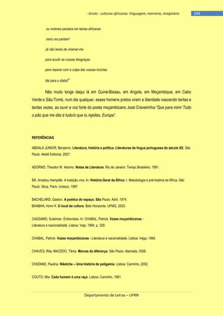 - Griots - culturas africanas: linguagem, memória, imaginário

ou motores parados em lamas africanas
raios vos partam!
Já não tereis de chamar-me
para acudir as vossas desgraças
para reparar com a culpa das vossas incúrias
Ide para o diabo!‖

Não muito longe daqui lá em Guiné-Bissau, em Angola, em Moçambique, em Cabo
Verde e São-Tomé, num dia qualquer, esses homens pretos viram a liberdade nascendo tantas e
tantas vezes, ao ouvir a voz forte do poeta moçambicano José Craveirinha:“Que para mim/ Todo
o pão que me dás é tudo/o que tu rejeitas, Europa‖.

REFERÊNCIAS
ABDALA JÚNIOR, Benjamin, Literatura, história e política. Literaturas de língua portuguesa do século XX. São
Paulo: Ateliê Editorial, 2007.
ADORNO, Theodor W. Adorno. Notas de Literatura. Rio de Janeiro: Tempo Brasileiro, 1991.
BÂ, Amadou Hampâté. A tradição viva. In: História Geral da África: I. Metodologia e pré-história da África. São
Paulo: Ática, Paris: Unesco, 1987.
BACHELARD, Gaston. A poética do espaço. São Paulo: Abril, 1974.
BHABHA, Homi K. O local da cultura. Belo Horizonte: UFMG, 2003.
CASSAMO, Suleiman. Entrevistas. In: CHABAL, Patrick. Vozes moçambicanas Literatura e nacionalidade. Lisboa: Veja, 1994, p. 329.
CHABAL, Patrick. Vozes moçambicanas - Literatura e nacionalidade. Lisboa: Vega, 1994.
CHAVES, Rita; MACEDO, Tânia. Marcas da diferença. São Paulo: Alameda, 2006.
CHIZIANE, Paulina. Niketche – Uma história de poligamia. Lisboa: Caminho, 2002.
COUTO, Mia. Cada homem é uma raça. Lisboa: Caminho, 1981.

Departamento de Letras – UFRN

-249

 