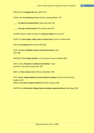 - Griots - culturas africanas: linguagem, memória, imaginário

EAGLETON, Terry. Ideologia. São Paulo: UNESP, 1997.
FANON, Frantz. Os Condenados da Terra. São Paulo: Civilização Brasileira, 1979.
______. Em defesa da revolução africana. Lisboa: Sá da Costa, 1980.
______. Pele negra, máscaras brancas. Rio de Janeiro: Factor,1983.
GLISSANT, Édouard. Le Même et le Divers. In: Le discours antillais. Paris: Seuil,1981.
GILROY, Paul. Entre campos: nações, cultura e o facínio da raça. São Paulo: Annablume,2007.
HALL,Stuart. Da Diáspora. Belo Horizonte: UFMG, 2003.
LEITE, Ana Mafalda. Oralidades e escritas nas literaturas africanas. Lisboa:
Colibri,1998.
MAFFESOLI, Michel. O tempo das tribos. 4 ed. Rio de Janeiro: Forense Universitária, 2006.
MATA, Inocência. Emergência e existência de uma literatura - O caso
santomense. Linda-a-Velha, Portugal: ALAC, 1993.
MARX, Carl. Sobre Literatura e arte. São Paulo: Global Editora, 1986.
NETO, Agostinho. Sagrada esperança, renúncia impossível, amanhecer. Luanda: União dos Escritores
Angolanos, 2009.
SHOHAT, Ella. Crítica da imagem eurocêntrica. São Paulo: Cosacnaify, 2009
WALTER, Roland. Afro-américa: Diálogos literários na diáspora negra das Américas. Recife: Bagaço, 2009.

Departamento de Letras – UFRN

-250

 