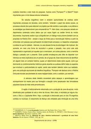 - Griots - culturas africanas: linguagem, memória, imaginário

cuidados inerentes a este modo de pesquisar. Autores como Thompson 183 e Alberti184 foram
importantes para o início dessas leituras norteadoras.
Os estudos biográficos criam e ampliam oportunidades de análises sobre
importantes processos de decisões, como também, ―entender o papel dos atores sociais, os
processos através dos quais elaboram os projetos que dão sentido a suas ações, e as práticas e
as estratégias que desenvolvem para empreendê-los‖185. Além disso, uma pesquisa calcada em
depoimentos contempla outros dados que por vezes fogem ao caráter formal de muitos
documentos. Importante avaliar é que a biografia tem um diálogo muito próximo também com as
propostas da História Oral – ampliar o leque de fontes para a reconstrução histórica a partir de
entrevistas com pessoas que participaram de determinado processo e a respectiva comparação
e análise do que foi coletado. Ademais, os usos dessas formas de abordagem não implicam, tão
somente, em mais uma forma de reconstruir e pensar o passado, mas como este está
representado e organizado por aqueles que o vivenciaram, em outras palavras, como a memória
dialoga o passado com o presente. Outra questão encabeça-se pela idéia de depositar num
indivíduo os meios explicativos de um período, de um grupo etc. Esse reducionismo de identificar
em alguém todo um contexto histórico, quase um determinismo deste sobre aquele, como que
dominando os condicionamentos históricos gerais atuantes se pudesse definir todos os aspectos
que envolvem a particularidade do sujeito, sendo este também detentor sobre sua realidade,
gera uma produção equivocada de trabalhos biográficos. Thompson até destaca como a História
Oral pode elucidar peculiaridades às vezes negligenciadas, como o cotidiano, por exemplo.
A estrutura deste trabalho enveredará pelos espaços e aprendizagens que
acompanharam tal mestre para sua formação e atuação como perpetuador das brincadeiras
populares típicas da mata norte pernambucana.
A região é tradicionalmente relacionada com a produção de cana-de-açúcar, muito
beneficiada pela qualidade do solo e ritmo de chuvas. Além disso, é recortada por alguns rios,
como o Sirijí e o Capibaribe Mirim. Hoje, a produção é direcionada para um dos 79 engenhos
contidos no município. O crescimento de Aliança veio embalado pela introdução de uma linha

183

THOMPSON, E. P. A voz do passado: história oral. São Paulo: Paz e Terra, 1992.
ALBERTI, Verena. Fontes Orais: histórias dentro da História. In. PINSKY, Carla Bassanezi (org.).
Fontes históricas. São Paulo: Contexto, 2005.
185
MOTTA, Marly Silva da. Histórias de vida e história institucional: a produção de uma fonte
histórica. Rio de Janeiro: CPDOC, 1995. pp. 3-4.
184

Departamento de Letras – UFRN

-252

 