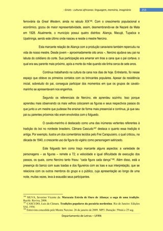 - Griots - culturas africanas: linguagem, memória, imaginário

ferroviária da Great Western, ainda no século XIX186. Com o crescimento populacional e
econômico, gozou de maior representatividade, assim, desmembrando-se de Nazaré da Mata
em 1928. Atualmente, o município possui quatro distritos: Aliança, Macujé, Tupaóca e
Upatininga, sendo este último onde nasceu e reside o mestre Nercino.
Esta marcante relação de Aliança com a produção canavieira também repercutiu na
vida de nosso mestre. Desde jovem – aproximadamente oito anos –, Nercino ajudava seu pai na
labuta do cotidiano do corte. Sua participação era amarrar em tiras a cana que o pai cortava, o
qual era seu parente mais próximo, após a morte da mãe quando ele tinha cerca de sete anos.
Continua trabalhando na cultura da cana nos dias de hoje. Entretanto, foi nesse
espaço que obteve os primeiros contatos com os brincantes populares. Apesar da resistência
inicial, sobretudo do pai, conseguia participar dos momentos em que os grupos de cavalomarinho se apresentavam nos engenhos.
Segundo os referenciais de Nercino, ele aprendeu sozinho. Isso porque
aprendeu mais observando os mais velhos colocarem as figuras e seus respectivos passos do
que junto a um mestre que pudesse lhe ensinar de forma mais presencial e contínua, já que seu
pai ou parentes próximos não eram envolvidos com o folguedo.
O cavalo-marinho é destacado como uma das inúmeras vertentes referentes à
tradição do boi no nordeste brasileiro. Câmara Cascudo187 destaca o quanto essa tradição é
antiga. Por exemplo, ilustra um dos comentários tecidos pelo Frei Carapuceiro, o qual criticou, na
década de 1840, o crescente uso da figura do vigário como personagem satirizado.
Este folguedo tem como traço marcante alguns aspectos: a variedade de
personagens – as figuras – remete a 72; a velocidade e igual dificuldade de execução dos
passos, os quais, como Nercino tanto frisou: ―cada figura cada dança‖188. Além disso, está a
presença do banco com suas toadas e dos figureiros com as loas e sua interpretação, que se
relaciona com os outros membros do grupo e o público, cuja apresentação ao longo de uma
noite, muitas vezes, leva à exaustão seus participantes.

186

SILVA, Severino Vicente da. Maracatu Estrela de Ouro de Aliança: a saga de uma tradição.
Recife: Reviva, 2008.
187
CASCUDO, Luis da Câmara. Tradições populares da pecuária nordestina. Rio de Janeiro: Edições
SAI, 1956.
188
Entrevista concedida pelo Mestre Nercino. 26 de janeiro de 2009. MP3. Duração: 59min e 25 seg.

Departamento de Letras – UFRN

-253

 