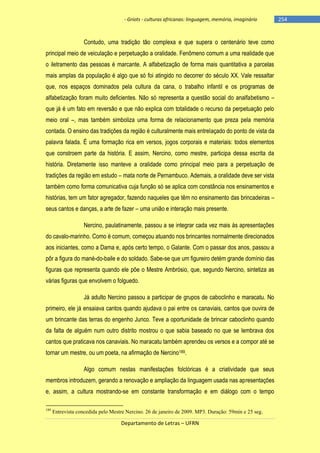 - Griots - culturas africanas: linguagem, memória, imaginário

Contudo, uma tradição tão complexa e que supera o centenário teve como
principal meio de veiculação e perpetuação a oralidade. Fenômeno comum a uma realidade que
o iletramento das pessoas é marcante. A alfabetização de forma mais quantitativa a parcelas
mais amplas da população é algo que só foi atingido no decorrer do século XX. Vale ressaltar
que, nos espaços dominados pela cultura da cana, o trabalho infantil e os programas de
alfabetização foram muito deficientes. Não só representa a questão social do analfabetismo –
que já é um fato em reversão e que não explica com totalidade o recurso da perpetuação pelo
meio oral –, mas também simboliza uma forma de relacionamento que preza pela memória
contada. O ensino das tradições da região é culturalmente mais entrelaçado do ponto de vista da
palavra falada. É uma formação rica em versos, jogos corporais e materiais: todos elementos
que constroem parte da história. E assim, Nercino, como mestre, participa dessa escrita da
história. Diretamente isso manteve a oralidade como principal meio para a perpetuação de
tradições da região em estudo – mata norte de Pernambuco. Ademais, a oralidade deve ser vista
também como forma comunicativa cuja função só se aplica com constância nos ensinamentos e
histórias, tem um fator agregador, fazendo naqueles que têm no ensinamento das brincadeiras –
seus cantos e danças, a arte de fazer – uma união e interação mais presente.
Nercino, paulatinamente, passou a se integrar cada vez mais às apresentações
do cavalo-marinho. Como é comum, começou atuando nos brincantes normalmente direcionados
aos iniciantes, como a Dama e, após certo tempo, o Galante. Com o passar dos anos, passou a
pôr a figura do mané-do-baile e do soldado. Sabe-se que um figureiro detém grande domínio das
figuras que representa quando ele põe o Mestre Ambrósio, que, segundo Nercino, sintetiza as
várias figuras que envolvem o folguedo.
Já adulto Nercino passou a participar de grupos de caboclinho e maracatu. No
primeiro, ele já ensaiava cantos quando ajudava o pai entre os canaviais, cantos que ouvira de
um brincante das terras do engenho Junco. Teve a oportunidade de brincar caboclinho quando
da falta de alguém num outro distrito mostrou o que sabia baseado no que se lembrava dos
cantos que praticava nos canaviais. No maracatu também aprendeu os versos e a compor até se
tornar um mestre, ou um poeta, na afirmação de Nercino189.
Algo comum nestas manifestações folclóricas é a criatividade que seus
membros introduzem, gerando a renovação e ampliação da linguagem usada nas apresentações
e, assim, a cultura mostrando-se em constante transformação e em diálogo com o tempo
189

Entrevista concedida pelo Mestre Nercino. 26 de janeiro de 2009. MP3. Duração: 59min e 25 seg.

Departamento de Letras – UFRN

-254

 