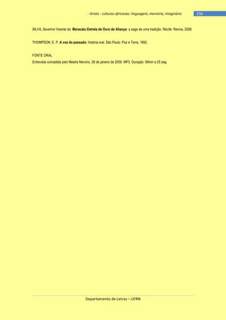 - Griots - culturas africanas: linguagem, memória, imaginário

SILVA, Severino Vicente da. Maracatu Estrela de Ouro de Aliança: a saga de uma tradição. Recife: Reviva, 2008.
THOMPSON, E. P. A voz do passado: história oral. São Paulo: Paz e Terra, 1992.
FONTE ORAL
Entrevista concedida pelo Mestre Nercino. 26 de janeiro de 2009. MP3. Duração: 59min e 25 seg.

Departamento de Letras – UFRN

-256

 
