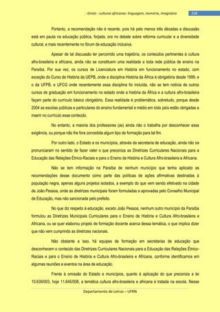 - Griots - culturas africanas: linguagem, memória, imaginário

-258

Portanto, a recomendação não é recente, pois há pelo menos três décadas a discussão
está em pauta na educação pública, forjada, ora no debate sobre reforma curricular e a diversidade
cultural, e mais recentemente no fórum de educação inclusiva.
Apesar de tal discussão ter percorrido uma trajetória, os conteúdos pertinentes à cultura
afro-brasileira e africana, ainda não se constituem uma realidade a toda rede pública de ensino na
Paraíba. Por sua vez, os cursos de Licenciatura em História em funcionamento no estado, com
exceção do Curso de História da UEPB, onde a disciplina História da África é obrigatória desde 1999, e
o da UFPB, e UFCG onde recentemente essa disciplina foi incluída, não se tem notícia de outros
cursos de graduação em funcionamento no estado onde a história da África e a cultura afro-brasileira
façam parte do currículo básico obrigatório. Essa realidade é problemática, sobretudo, porque desde
2004 as escolas públicas e particulares do ensino fundamental e médio em todo país estão obrigadas a
inserir no currículo esse conteúdo.
No entanto, a maioria dos professores (as) ainda não o trabalha por desconhecer essa
exigência, ou porque não lhe fora concedida algum tipo de formação para tal fim.
Por outro lado, o Estado e os municípios, através da secretaria de educação, ainda não se
pronunciaram no sentido de fazer valer o que preconiza as Diretrizes Curriculares Nacionais para a
Educação das Relações Étnico-Raciais e para o Ensino de História e Cultura Afro-brasileira e Africana.
Não se tem informação na Paraíba de nenhum município que tenha aplicado as
recomendações desse documento como parte das políticas de ações afirmativas destinadas à
população negra, apenas alguns projetos isolados, a exemplo do que vem sendo efetivado na cidade
de João Pessoa, onde as diretrizes municipais foram formuladas e aprovadas pelo Conselho Municipal
de Educação, mas não sancionada pelo prefeito.
No que diz respeito à educação, exceto João Pessoa, nenhum outro município da Paraíba
formulou as Diretrizes Municipais Curriculares para o Ensino de História e Cultura Afro-brasileira e
Africana, ou se quer elaborou projeto de formação docente acerca dessa temática, o que implica dizer
que não vem cumprindo as diretrizes nacionais.
Não obstante a isso, há equipes de formação em secretarias de educação que
desconhecem o conteúdo das Diretrizes Curriculares Nacionais para a Educação das Relações ÉtnicoRaciais e para o Ensino de História e Cultura Afro-brasileira e Africana, conforme identificamos em
algumas reuniões e eventos na área de educação.
Frente à omissão do Estado e municípios, quanto à aplicação do que preconiza a lei
10.639/003, hoje 11.645/008, a temática cultura afro-brasileira e africana é tratada na escola. Nesse
Departamento de Letras – UFRN

 