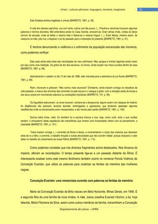 - Griots - culturas africanas: linguagem, memória, imaginário

-

Esta fortaleza lembra tragédias e crimes (BARRETO, 1981, p. 36).
A vida tem desses caprichos: uns com tanto, outros com tão pouco. (...) Paulina e Jeremias trocavam algumas
palavras e risinhos discretos. Mal entendidos ainda na Casa Grande, amavam-se. Eram almas irmãs, vindas do berço
comum da senzala, onde se bebia o mesmo leite e falava-se a mesma língua! (...). Eram felizes, mesmo assim, de
vassoura na mão, pés nus, a espanar o pó do passado para a imposição do presente (BARRETO, 1981, p. 41).

E trechos denunciando a violência e o sofrimento da população escravizada são inúmeros,
como podemos verificar:
Esta casa ainda está cheia das recordações do meu sofrimento. Meu sangue e minhas lágrimas ainda vivem
por aqui como uma maldição. Os gritos de dor dos escravos, no tronco, ainda ecoam nos meus ouvidos dentro da casa
(BARRETO, 1981, p. 96).
Abandonaram o castelo no dia 13 de maio de 1888, data marcada para a assinatura da Lei Áurea (BARRETO,
1981, p. 98).
Riam, choravam e gritavam: ―Não somos mais escravos!‖ Entretanto, ainda traziam consigo os ressaibos da
vida passada, a marca dos arrochos das correntes na pele escura e o sangue a gritar, com a vibração saída de bocas e
dos seus corpos em movimentos atávicos ou ondulações hipnóticas (BARRETO, 191, p. 99).
Os foguetões estouravam, os sinos tocavam, cantava-se e dançava-se, alguns caíam com ataques de histeria.
As dilig6encias não paravam, levando doentes, embriagados e agressores, que tentavam apedrejar algumas
resid6encias onde os escravizados eram massacrados, e até mortos pelo patrão (BARRETO, 1981, p. 100).
Somos todos livres, João. Eu também fui a escrava branca e rica, hoje, como você, sinto o que voc6es
sentem: o entusiasmo deste espetáculo tão maravilhoso que irmana uma humanidade inteira num só pensamento: a
Liberdade (BARRETO, 1981, p. 101).
Todos traziam consigo (...) correntes de flores e faixas, a ornamentarem o corpo das criaturas que deixaram
atrás de si a relho, a corrente, o trabalho forçado e outras atrocidades que não convém relatar, porque ofuscaria o valor
deles no trabalho do crescimento da nossa Pátria! (BARRETO, 1981, p. 113).

Como podemos constatar que nos diversos fragmentos acima destacados, Nos Arcanos do
Império, afloram as recordações. O tempo presente liga-se a um passado distante da África. É
interessante analisar como este mesmo fenômeno também ocorre no romance Ponciá Vicêncio de
Conceição Evaristo, que utiliza as palavras para cicatrizar as feridas da memória das mulheres
negras.
Conceição Evaristo: uma romancista curando com palavras as feridas da memória
Maria da Conceição Evaristo de Brito nasceu em Belo Horizonte, Minas Gerais, em 1946. É
a segunda filha de uma família de nove irmãos. A mãe, Joana Josefina Evaristo Vitorino; a tia, hoje
falecida, Maria Filomena da Silva, assim como outros membros da família, transmitiram a Conceição
Departamento de Letras – UFRN

25

 