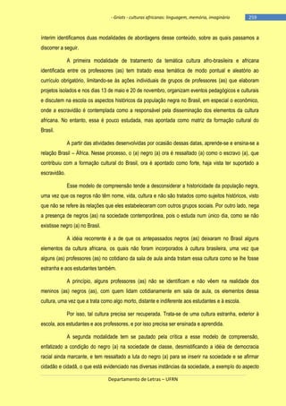 - Griots - culturas africanas: linguagem, memória, imaginário

-259

ínterim identificamos duas modalidades de abordagens desse conteúdo, sobre as quais passamos a
discorrer a seguir.
A primeira modalidade de tratamento da temática cultura afro-brasileira e africana
identificada entre os professores (as) tem tratado essa temática de modo pontual e aleatório ao
currículo obrigatório, limitando-se às ações individuais de grupos de professores (as) que elaboram
projetos isolados e nos dias 13 de maio e 20 de novembro, organizam eventos pedagógicos e culturais
e discutem na escola os aspectos históricos da população negra no Brasil, em especial o econômico,
onde a escravidão é contemplada como a responsável pela disseminação dos elementos da cultura
africana. No entanto, essa é pouco estudada, mas apontada como matriz da formação cultural do
Brasil.
A partir das atividades desenvolvidas por ocasião dessas datas, aprende-se e ensina-se a
relação Brasil – África. Nesse processo, o (a) negro (a) ora é ressaltado (a) como o escravo (a), que
contribuiu com a formação cultural do Brasil, ora é apontado como forte, haja vista ter suportado a
escravidão.
Esse modelo de compreensão tende a desconsiderar a historicidade da população negra,
uma vez que os negros não têm nome, vida, cultura e não são tratados como sujeitos históricos, visto
que não se refere às relações que eles estabeleceram com outros grupos sociais. Por outro lado, nega
a presença de negros (as) na sociedade contemporânea, pois o estuda num único dia, como se não
existisse negro (a) no Brasil.
A idéia recorrente é a de que os antepassados negros (as) deixaram no Brasil alguns
elementos da cultura africana, os quais não foram incorporados à cultura brasileira, uma vez que
alguns (as) professores (as) no cotidiano da sala de aula ainda tratam essa cultura como se lhe fosse
estranha e aos estudantes também.
A princípio, alguns professores (as) não se identificam e não vêem na realidade dos
meninos (as) negros (as), com quem lidam cotidianamente em sala de aula, os elementos dessa
cultura, uma vez que a trata como algo morto, distante e indiferente aos estudantes e à escola.
Por isso, tal cultura precisa ser recuperada. Trata-se de uma cultura estranha, exterior à
escola, aos estudantes e aos professores, e por isso precisa ser ensinada e aprendida.
A segunda modalidade tem se pautado pela crítica a esse modelo de compreensão,
enfatizado a condição do negro (a) na sociedade de classe, desmistificando a idéia de democracia
racial ainda marcante, e tem ressaltado a luta do negro (a) para se inserir na sociedade e se afirmar
cidadão e cidadã, o que está evidenciado nas diversas instâncias da sociedade, a exemplo do aspecto
Departamento de Letras – UFRN

 