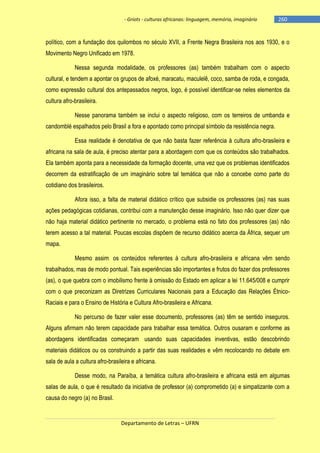 - Griots - culturas africanas: linguagem, memória, imaginário

-260

político, com a fundação dos quilombos no século XVII, a Frente Negra Brasileira nos aos 1930, e o
Movimento Negro Unificado em 1978.
Nessa segunda modalidade, os professores (as) também trabalham com o aspecto
cultural, e tendem a apontar os grupos de afoxé, maracatu, maculelê, coco, samba de roda, e congada,
como expressão cultural dos antepassados negros, logo, é possível identificar-se neles elementos da
cultura afro-brasileira.
Nesse panorama também se inclui o aspecto religioso, com os terreiros de umbanda e
candomblé espalhados pelo Brasil a fora e apontado como principal símbolo da resistência negra.
Essa realidade é denotativa de que não basta fazer referência à cultura afro-brasileira e
africana na sala de aula, é preciso atentar para a abordagem com que os conteúdos são trabalhados.
Ela também aponta para a necessidade da formação docente, uma vez que os problemas identificados
decorrem da estratificação de um imaginário sobre tal temática que não a concebe como parte do
cotidiano dos brasileiros.
Afora isso, a falta de material didático crítico que subsidie os professores (as) nas suas
ações pedagógicas cotidianas, contribui com a manutenção desse imaginário. Isso não quer dizer que
não haja material didático pertinente no mercado, o problema está no fato dos professores (as) não
terem acesso a tal material. Poucas escolas dispõem de recurso didático acerca da África, sequer um
mapa.
Mesmo assim, os conteúdos referentes à cultura afro-brasileira e africana vêm sendo
trabalhados, mas de modo pontual. Tais experiências são importantes e frutos do fazer dos professores
(as), o que quebra com o imobilismo frente à omissão do Estado em aplicar a lei 11.645/008 e cumprir
com o que preconizam as Diretrizes Curriculares Nacionais para a Educação das Relações ÉtnicoRaciais e para o Ensino de História e Cultura Afro-brasileira e Africana.
No percurso de fazer valer esse documento, professores (as) têm se sentido inseguros.
Alguns afirmam não terem capacidade para trabalhar essa temática. Outros ousaram e conforme as
abordagens identificadas começaram, usando suas capacidades inventivas, estão descobrindo
materiais didáticos ou os construindo a partir das suas realidades e vêm recolocando no debate em
sala de aula a cultura afro-brasileira e africana.
Desse modo, na Paraíba, a temática cultura afro-brasileira e africana está em algumas
salas de aula, o que é resultado da iniciativa de professor (a) comprometido (a) e simpatizante com a
causa do negro (a) no Brasil.

Departamento de Letras – UFRN

 
