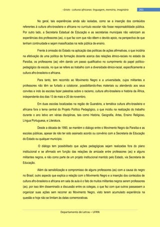 - Griots - culturas africanas: linguagem, memória, imaginário

-261

No geral, tais experiências ainda são isoladas, como se a inserção dos conteúdos
referentes à cultura afro-brasileira e africana no currículo escolar não fosse responsabilidade pública.
Por outro lado, a Secretaria Estadual de Educação e as secretarias municipais não valorizam as
experiências dos professores (as), o que faz com que não dêem o devido apoio, na perspectiva de que
tenham continuidade e sejam massificadas na rede pública de ensino.
Frente à omissão do Estado na aplicação das políticas de ações afirmativas, o que incidiria
na efetivação de uma política de formação docente acerca das relações étnico-raciais no estado da
Paraíba, os professores (as) vêm dando um passo qualificativo no cumprimento do papel políticopedagógico da escola, no que se refere ao trabalho com a diversidade étnico-racial, especificamente a
cultura afro-brasileira e africana.
Para tanto, tem recorrido ao Movimento Negro e a universidade, cujos militantes e
professores não têm se furtado a colaborar, possibilitando-lhes materiais ou atendendo aos seus
convites e indo às escolas fazer palestras sobre o racismo, cultura afro-brasileira e história da África,
independente dos dias 13 de maio e 20 de novembro.
Em duas escolas localizadas na região de Guarabira, a temática cultura afro-brasileira e
africana fora o tema central do Projeto Político Pedagógico, o que incidiu na realização do trabalho
durante o ano letivo em várias disciplinas, tais como História, Geografia, Artes, Ensino Religioso,
Língua Portuguesa, e Literatura.
Desde a década de 1990, se mantém o diálogo entre o Movimento Negro da Paraíba e as
escolas públicas, apesar de não ter sido assinado acordo ou convênio com a Secretaria de Educação
do Estado ou qualquer município.
O diálogo tem possibilitado que ações pedagógicas sejam realizadas fora do plano
institucional e se afirmado em função das relações de amizade entre professores (as) e alguns
militantes negros, e não como parte de um projeto institucional mantido pelo Estado, via Secretaria de
Educação.
Além da sensibilização e compromisso de alguns professores (as) com a causa do negro
no Brasil, outro aspecto que explica a relação com o Movimento Negro e a inserção dos conteúdos de
cultura afro-brasileira e africana em sala de aula é o fato de muitos militantes negros serem professores
(as), por isso têm disseminado a discussão entre os colegas, o que fez com que outros passassem a
organizar suas ações sem recorrer ao Movimento Negro, visto terem acumulado experiência na
questão e hoje não se limitam às datas comemorativas.

Departamento de Letras – UFRN

 