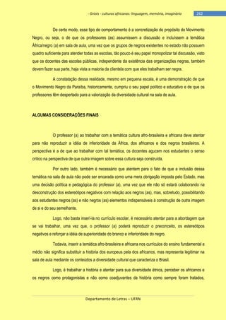 - Griots - culturas africanas: linguagem, memória, imaginário

-262

De certo modo, esse tipo de comportamento é a concretização do propósito do Movimento
Negro, ou seja, o de que os professores (as) assumissem a discussão e incluíssem a temática
África/negro (a) em sala de aula, uma vez que os grupos de negros existentes no estado não possuem
quadro suficiente para atender todas as escolas, tão pouco é seu papel monopolizar tal discussão, visto
que os docentes das escolas públicas, independente da existência das organizações negras, também
devem fazer sua parte, haja vista a maioria da clientela com que eles trabalham ser negra.
A constatação dessa realidade, mesmo em pequena escala, é uma demonstração de que
o Movimento Negro da Paraíba, historicamente, cumpriu o seu papel político e educativo e de que os
professores têm despertado para a valorização da diversidade cultural na sala de aula.

ALGUMAS CONSIDERAÇÕES FINAIS

O professor (a) ao trabalhar com a temática cultura afro-brasileira e africana deve atentar
para não reproduzir a idéia de inferioridade da África, dos africanos e dos negros brasileiros. A
perspectiva é a de que ao trabalhar com tal temática, os docentes agucem nos estudantes o senso
crítico na perspectiva de que outra imagem sobre essa cultura seja construída.
Por outro lado, também é necessário que atentem para o fato de que a inclusão dessa
temática na sala de aula não pode ser encarada como uma mera obrigação imposta pelo Estado, mas
uma decisão política e pedagógica do professor (a), uma vez que ele não só estará colaborando na
desconstrução dos estereótipos negativos com relação aos negros (as), mas, sobretudo, possibilitando
aos estudantes negros (as) e não negros (as) elementos indispensáveis à construção de outra imagem
de si e do seu semelhante.
Logo, não basta inserí-la no currículo escolar, é necessário atentar para a abordagem que
se vai trabalhar, uma vez que, o professor (a) poderá reproduzir o preconceito, os estereótipos
negativos e reforçar a idéia de superioridade do branco e inferioridade do negro.
Todavia, inserir a temática afro-brasileira e africana nos currículos do ensino fundamental e
médio não significa substituir a história dos europeus pela dos africanos, mas representa legitimar na
sala de aula mediante os conteúdos a diversidade cultural que caracteriza o Brasil.
Logo, é trabalhar a história e atentar para sua diversidade étnica, perceber os africanos e
os negros como protagonistas e não como coadjuvantes da história como sempre foram tratados,

Departamento de Letras – UFRN

 
