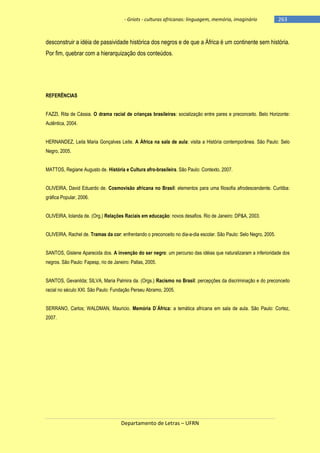 - Griots - culturas africanas: linguagem, memória, imaginário

-263

desconstruir a idéia de passividade histórica dos negros e de que a África é um continente sem história.
Por fim, quebrar com a hierarquização dos conteúdos.

REFERÊNCIAS
FAZZI, Rita de Cássia. O drama racial de crianças brasileiras: socialização entre pares e preconceito. Belo Horizonte:
Autêntica, 2004.
HERNANDEZ, Leila Maria Gonçalves Leite. A África na sala de aula: visita a História contemporânea. São Paulo: Selo
Negro, 2005.
MATTOS, Regiane Augusto de. História e Cultura afro-brasileira. São Paulo: Contexto, 2007.
OLIVEIRA, David Eduardo de. Cosmovisão africana no Brasil: elementos para uma filosofia afrodescendente. Curitiba:
gráfica Popular, 2006.
OLIVEIRA, Iolanda de. (Org.) Relações Raciais em educação: novos desafios. Rio de Janeiro: DP&A, 2003.
OLIVEIRA, Rachel de. Tramas da cor: enfrentando o preconceito no dia-a-dia escolar. São Paulo: Selo Negro, 2005.
SANTOS, Gislene Aparecida dos. A invenção do ser negro: um percurso das idéias que naturalizaram a inferioridade dos
negros. São Paulo: Fapesp, rio de Janeiro: Pallas, 2005.
SANTOS, Gevanilda; SILVA, Maria Palmira da. (Orgs.) Racismo no Brasil: percepções da discriminação e do preconceito
racial no século XXI. São Paulo: Fundação Perseu Abramo, 2005.
SERRANO, Carlos; WALDMAN, Mauricio. Memória D´África: a temática africana em sala de aula. São Paulo: Cortez,
2007.

Departamento de Letras – UFRN

 