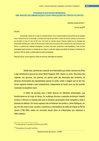 - Griots - culturas africanas: linguagem, memória, imaginário

ETNOGRAFIA DOS NAVIOS NEGREIROS:
UMA ANÁLISE DAS EMBARCAÇÕES E SUAS TRIPULAÇÕES NO TRÁFICO ATLÂNTICO

Waldinea Cacilda da Silva191
Carmen Alveal192
RESUMO
Compreender o Brasil sem se voltar ao continente africano, torna a história brasileira menos próxima de sua realidade
social. O Brasil formou-se na escravidão, o processo mais longo de sua história, o tráfico de escravos conduziu sua economia e
sua formação ao longo de mais de 300 anos. Com base em recentes estudos históricos analisar-se-á as tipologias das
embarcações utilizadas para o tráfico de africanos para o Brasil entre fins do século XVIII e meados do XIX, seus tamanhos, seus
fabricos, a qualidade dos materiais empregados, os locais onde eram construídos, suas tripulações, a mão de obra

empregada nesse processo e o manejo de sua carga no curso das viagens que partiam de Angola e abasteciam de
escravos o Rio de Janeiro e outras áreas do centro-sul brasileiro.
Palavras-chaves: navios negreiros, tráfico de escravos, fabricação de tumbeiros.

Desde cedo, aprende-se a associar as embarcações que traziam escravos da África
a algo semelhante à gravura de Johan Moritz Rugenda 1830, Negros no porão. Nos textos dos
viajantes, nas gravuras, nos poemas, em grande parte das descrições dos tumbeiros, os
africanos escravizados são representados apenas no porão, sendo a imagem que se tem dos
navios negreiros limitada a este compartimento, independente do tempo como se não ocorrido
mudanças na arquitetura naval.
O tráfico de escravos para o Brasil fazia-se em diferentes embarcações, que
transformaram-se ao longo do tempo. As mudanças técnicas e espaciais envolveram trabalho
humano e influíram na maneira pela qual os africanos escravizados foram obrigados a fazer a
travessia do Atlântico. Os navios negreiros não se limitavam aos porões e, Jaime Rodrigues, em
seu livro De costa a costa: escravos, marinheiros e intermediários do tráfico de Angola ao Rio de
Janeiro (1780-1860), realiza um minucioso estudo sobre as embarcações que realizaram o
tráfico atlântico.

191

Graduanda do 5º período de História da UFRN.

192

Orientadora Iniciação Científica.

Departamento de Letras – UFRN

-264

 
