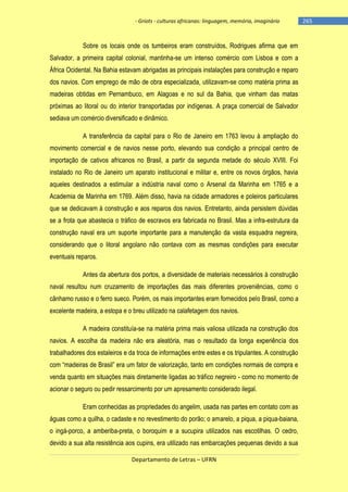 - Griots - culturas africanas: linguagem, memória, imaginário

Sobre os locais onde os tumbeiros eram construídos, Rodrigues afirma que em
Salvador, a primeira capital colonial, mantinha-se um intenso comércio com Lisboa e com a
África Ocidental. Na Bahia estavam abrigadas as principais instalações para construção e reparo
dos navios. Com emprego de mão de obra especializada, utilizavam-se como matéria prima as
madeiras obtidas em Pernambuco, em Alagoas e no sul da Bahia, que vinham das matas
próximas ao litoral ou do interior transportadas por indígenas. A praça comercial de Salvador
sediava um comércio diversificado e dinâmico.
A transferência da capital para o Rio de Janeiro em 1763 levou à ampliação do
movimento comercial e de navios nesse porto, elevando sua condição a principal centro de
importação de cativos africanos no Brasil, a partir da segunda metade do século XVIII. Foi
instalado no Rio de Janeiro um aparato institucional e militar e, entre os novos órgãos, havia
aqueles destinados a estimular a indústria naval como o Arsenal da Marinha em 1765 e a
Academia de Marinha em 1769. Além disso, havia na cidade armadores e poleiros particulares
que se dedicavam à construção e aos reparos dos navios. Entretanto, ainda persistem dúvidas
se a frota que abastecia o tráfico de escravos era fabricada no Brasil. Mas a infra-estrutura da
construção naval era um suporte importante para a manutenção da vasta esquadra negreira,
considerando que o litoral angolano não contava com as mesmas condições para executar
eventuais reparos.
Antes da abertura dos portos, a diversidade de materiais necessários à construção
naval resultou num cruzamento de importações das mais diferentes proveniências, como o
cânhamo russo e o ferro sueco. Porém, os mais importantes eram fornecidos pelo Brasil, como a
excelente madeira, a estopa e o breu utilizado na calafetagem dos navios.
A madeira constituía-se na matéria prima mais valiosa utilizada na construção dos
navios. A escolha da madeira não era aleatória, mas o resultado da longa experiência dos
trabalhadores dos estaleiros e da troca de informações entre estes e os tripulantes. A construção
com ―madeiras de Brasil‖ era um fator de valorização, tanto em condições normais de compra e
venda quanto em situações mais diretamente ligadas ao tráfico negreiro - como no momento de
acionar o seguro ou pedir ressarcimento por um apresamento considerado ilegal.
Eram conhecidas as propriedades do angelim, usada nas partes em contato com as
águas como a quilha, o cadaste e no revestimento do porão; o amarelo, a piqua, a piqua-baiana,
o ingá-porco, a amberiba-preta, o boroquim e a sucupira utilizados nas escotilhas. O cedro,
devido a sua alta resistência aos cupins, era utilizado nas embarcações pequenas devido a sua
Departamento de Letras – UFRN

-265

 