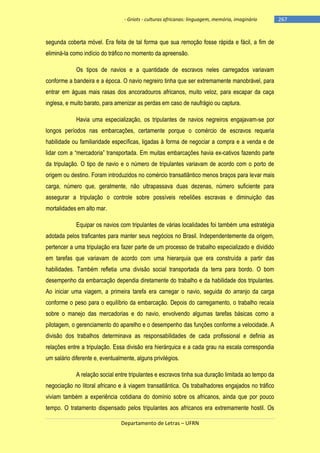 - Griots - culturas africanas: linguagem, memória, imaginário

segunda coberta móvel. Era feita de tal forma que sua remoção fosse rápida e fácil, a fim de
eliminá-la como indício do tráfico no momento da apreensão.
Os tipos de navios e a quantidade de escravos neles carregados variavam
conforme a bandeira e a época. O navio negreiro tinha que ser extremamente manobrável, para
entrar em águas mais rasas dos ancoradouros africanos, muito veloz, para escapar da caça
inglesa, e muito barato, para amenizar as perdas em caso de naufrágio ou captura.
Havia uma especialização, os tripulantes de navios negreiros engajavam-se por
longos períodos nas embarcações, certamente porque o comércio de escravos requeria
habilidade ou familiaridade específicas, ligadas à forma de negociar a compra e a venda e de
lidar com a ―mercadoria‖ transportada. Em muitas embarcações havia ex-cativos fazendo parte
da tripulação. O tipo de navio e o número de tripulantes variavam de acordo com o porto de
origem ou destino. Foram introduzidos no comércio transatlântico menos braços para levar mais
carga, número que, geralmente, não ultrapassava duas dezenas, número suficiente para
assegurar a tripulação o controle sobre possíveis rebeliões escravas e diminuição das
mortalidades em alto mar.
Equipar os navios com tripulantes de várias localidades foi também uma estratégia
adotada pelos traficantes para manter seus negócios no Brasil. Independentemente da origem,
pertencer a uma tripulação era fazer parte de um processo de trabalho especializado e dividido
em tarefas que variavam de acordo com uma hierarquia que era construída a partir das
habilidades. Também refletia uma divisão social transportada da terra para bordo. O bom
desempenho da embarcação dependia diretamente do trabalho e da habilidade dos tripulantes.
Ao iniciar uma viagem, a primeira tarefa era carregar o navio, seguida do arranjo da carga
conforme o peso para o equilíbrio da embarcação. Depois do carregamento, o trabalho recaía
sobre o manejo das mercadorias e do navio, envolvendo algumas tarefas básicas como a
pilotagem, o gerenciamento do aparelho e o desempenho das funções conforme a velocidade. A
divisão dos trabalhos determinava as responsabilidades de cada profissional e definia as
relações entre a tripulação. Essa divisão era hierárquica e a cada grau na escala correspondia
um salário diferente e, eventualmente, alguns privilégios.
A relação social entre tripulantes e escravos tinha sua duração limitada ao tempo da
negociação no litoral africano e à viagem transatlântica. Os trabalhadores engajados no tráfico
viviam também a experiência cotidiana do domínio sobre os africanos, ainda que por pouco
tempo. O tratamento dispensado pelos tripulantes aos africanos era extremamente hostil. Os
Departamento de Letras – UFRN

-267

 