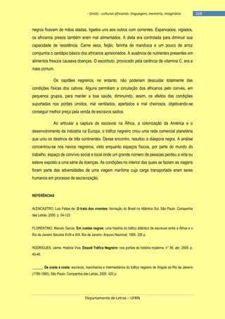- Griots - culturas africanas: linguagem, memória, imaginário

negros ficavam de mãos atadas, ligados uns aos outros com correntes. Espancados, vigiados,
os africanos presos também eram mal alimentados. A dieta era controlada para diminuir sua
capacidade de resistência. Carne seca, feijão, farinha de mandioca e um pouco de arroz
compunha o cardápio básico dos africanos aprisionados. A ausência de nutrientes presentes em
alimentos frescos causava doenças. O escorbuto, provocado pela carência de vitamina C, era a
mais comum.
Os capitães negreiros, no entanto, não poderiam descuidar totalmente das
condições físicas dos cativos. Alguns permitiam a circulação dos africanos pelo convés, em
pequenos grupos, para manter a boa saúde, diminuindo, assim, os efeitos das condições
suportadas nos porões úmidos, mal ventilados, apertados e mal cheirosos, objetivando-se
conseguir melhor preço pela venda de escravos sadios.
Ao articular a captura de escravos na África, a colonização da América e o
desenvolvimento da indústria na Europa, o tráfico negreiro criou uma rede comercial planetária
que uniu os destinos de três continentes. Desse encontro, resultou a diáspora negra. A análise
concentrou-se nos navios negreiros, visto enquanto espaços físicos, por parte do mundo do
trabalho, espaço de convívio social e local onde um grande número de pessoas perdeu a vida ou
esteve exposto a uma série de doenças. As condições no interior das quais se faziam as viagens
foram parte das adversidades de uma viagem marítima cuja carga transportada eram seres
humanos em processo de escravização.

REFERÊNCIAS
ALENCASTRO, Luis Felipe de. O trato dos viventes: formação do Brasil no Atlântico Sul. São Paulo: Companhia
das Letras, 2000. p. 54-123.
FLORENTINO, Manolo Garcia. Em costas negras: uma história do tráfico atlântico de escravos entre a África e o
Rio de Janeiro Séculos XVIII e XIX. Rio de Janeiro: Arquivo Nacional, 1995. 326 p.
RODRIGUES, Jaime. História Viva. Dossiê Tráfico Negreiro: nos porões da história moderna. n° 66, abr. 2009. p.
40-46.
______. De costa a costa: escravos, marinheiros e intermediários do tráfico negreiro de Angola ao Rio de Janeiro
(1780-1860). São Paulo: Companhia das Letras, 2005. 420 p.

Departamento de Letras – UFRN

-268

 