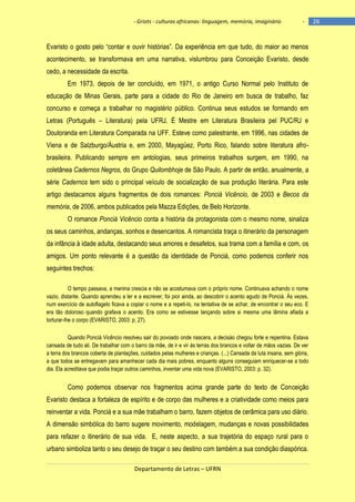 - Griots - culturas africanas: linguagem, memória, imaginário

-

Evaristo o gosto pelo ―contar e ouvir histórias‖. Da experiência em que tudo, do maior ao menos
acontecimento, se transformava em uma narrativa, vislumbrou para Conceição Evaristo, desde
cedo, a necessidade da escrita.
Em 1973, depois de ter concluído, em 1971, o antigo Curso Normal pelo Instituto de
educação de Minas Gerais, parte para a cidade do Rio de Janeiro em busca de trabalho, faz
concurso e começa a trabalhar no magistério público. Continua seus estudos se formando em
Letras (Português – Literatura) pela UFRJ. É Mestre em Literatura Brasileira pel PUC/RJ e
Doutoranda em Literatura Comparada na UFF. Esteve como palestrante, em 1996, nas cidades de
Viena e de Salzburgo/Áustria e, em 2000, Mayagüez, Porto Rico, falando sobre literatura afrobrasileira. Publicando sempre em antologias, seus primeiros trabalhos surgem, em 1990, na
coletânea Cadernos Negros, do Grupo Quilombhoje de São Paulo. A partir de então, anualmente, a
série Cadernos tem sido o principal veículo de socialização de sua produção literária. Para este
artigo destacamos alguns fragmentos de dois romances: Ponciá Vicêncio, de 2003 e Becos da
memória, de 2006, ambos publicados pela Mazza Edições, de Belo Horizonte.
O romance Ponciá Vicêncio conta a história da protagonista com o mesmo nome, sinaliza
os seus caminhos, andanças, sonhos e desencantos. A romancista traça o itinerário da personagem
da infância à idade adulta, destacando seus amores e desafetos, sua trama com a família e com, os
amigos. Um ponto relevante é a questão da identidade de Ponciá, como podemos conferir nos
seguintes trechos:
O tempo passava, a menina crescia e não se acostumava com o próprio nome. Continuava achando o nome
vazio, distante. Quando aprendeu a ler e a escrever, foi pior ainda, ao descobrir o acento agudo de Ponciá. Às vezes,
num exercício de autoflagelo ficava a copiar o nome e a repeti-lo, na tentativa de se achar, de encontrar o seu eco. E
era tão doloroso quando grafava o acento. Era como se estivesse lançando sobre si mesma uma lâmina afiada a
torturar-lhe o corpo (EVARISTO, 2003: p. 27).
Quando Ponciá Vicêncio resolveu sair do povoado onde nascera, a decisào chegou forte e repentina. Estava
cansada de tudo ali. De trabalhar com o barro da mãe, de ir e vir às terras dos brancos e voltar de mãos vazias. De ver
a terra dos brancos coberta de plantações, cuidados pelas mulheres e crianças. (...) Cansada da luta insana, sem glória,
a que todos se entregavam para amanhecer cada dia mais pobres, enquanto alguns conseguiam enriquecer-se a todo
dia. Ela acreditava que podia traçar outros caminhos, inventar uma vida nova (EVARISTO, 2003: p. 32).

Como podemos observar nos fragmentos acima grande parte do texto de Conceição
Evaristo destaca a fortaleza de espírito e de corpo das mulheres e a criatividade como meios para
reinventar a vida. Ponciá e a sua mãe trabalham o barro, fazem objetos de cerâmica para uso diário.
A dimensão simbólica do barro sugere movimento, modelagem, mudanças e novas possibilidades
para refazer o itinerário de sua vida. E, neste aspecto, a sua trajetória do espaço rural para o
urbano simboliza tanto o seu desejo de traçar o seu destino com também a sua condição diaspórica.
Departamento de Letras – UFRN

26

 