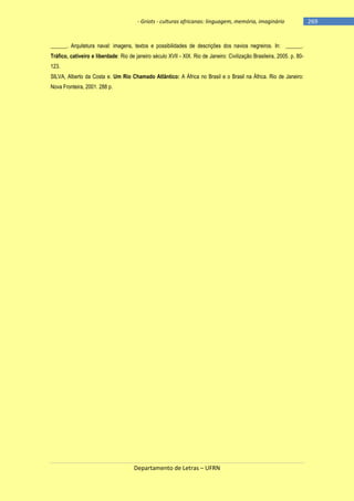 - Griots - culturas africanas: linguagem, memória, imaginário

______. Arquitetura naval: imagens, textos e possibilidades de descrições dos navios negreiros. In: ______.
Tráfico, cativeiro e liberdade: Rio de janeiro século XVII - XIX. Rio de Janeiro: Civilização Brasileira, 2005. p. 80123.
SILVA, Alberto da Costa e. Um Rio Chamado Atlântico: A África no Brasil e o Brasil na África. Rio de Janeiro:
Nova Fronteira, 2001. 288 p.

Departamento de Letras – UFRN

-269

 