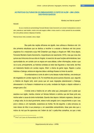 - Griots - culturas africanas: linguagem, memória, imaginário

AS PRÁTICAS CULTURAIS EM OS EMBAIXADORES À CORTE DO ALÉM – UMA LENDA
DOS POVOS QUIOCOS
Wanilda Lima Vidal de Lacerda193
RESUMO
Da voz e memória do escritor/etnólogo Fernando Monteiro Castro Soromenho com a lenda O embaixadores à corte do
além, pretende-se, neste trabalho, mostrar como esta resgata e reflete o modus vivendi e o modus operandi de uma sociedade,
bem como práticas culturais e religiosas ali inseridas.
Palavras-chaves: lenda, sociedade, cultura, religião

Boa parte das nações africanas era ágrafa, mas cultivava a literatura oral. Um
dos primeiros estudiosos que se dedicou a recolher e a estudar a literatura oral dos povos
angolanos foi o missionário suíço Héli Chaterlain que chegou a Angola em 1885. Anos depois,
Fernando Monteiro Castro Soromenho, moçambicano de nascimento (1910), mas que viveu dos
quinze aos trinta anos de sua vida em Angola, no exercício de suas funções administrativas, teve
oportunidade de, em contato com os negros em suas aldeias, colher informações, anotar o que
via e ouvia, principalmente, as histórias contadas ao redor das fogueiras e, mais tarde, dar-lhes
um tratamento literário em Lendas negras, Nhári: o drama da gente negra, Rajada e outras
histórias e Calenga, embora em algumas delas o etnólogo ficasse no limiar do escritor.
Os embaixadores à corte do além é uma dessas muitas histórias, uma lenda por
ele resgatada em Lendas negras (L.N). Foi recolhida dos povos quiocos (Kyocos), que, segundo
a História de Angola (s/d), eram povos que em suas migrações abandonaram o Katanga,
atravessaram o rio Kassai e instalaram-se na Lunda, nordeste de Angola, e depois voltaram a
emigrar para o Sul.
A lenda conta a história de um velho soba que, preocupado com a peste que
assolava sua região, mandou chamar um famoso feiticeiro e solicitou que ele fosse junto aos
mortos saber a causa de tanta mortandade. Quando dias depois o feiticeiro regressou, disse que
o antigo soba, tio do atual governante, estava muito zangado com o esquecimento a que o seu
povo o deixou e, em represália, ocasionava as mortes. No dia seguinte, o soba convocou os
mais idosos da tribo à sua presença e, em assembléia extraordinária, disse para eles que o
motivo do mal que lhe apavorava era ―ordem do céu‖ e pediu-lhes conselhos, ao que o mais

193

Profª. do Centro de Humanidades da UEPB.

Departamento de Letras – UFRN

-270

 