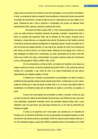- Griots - culturas africanas: linguagem, memória, imaginário

antigo opinou que deviam ser enviados ao céu dois mensageiros, com que todos concordaram.
À noite, na presença de todos os vassalos, foram escolhidos e mortos dois homens previamente
incumbidos de transmitirem o recado do soba ao seu tio, esperando-se com isso acabar com a
peste. Passaram-se dias e dias e continuou a mortandade. Aos poucos, as pessoas foram
abandonando a tribo e apenas o soba ficou resistindo até morrer.
De acordo com Reis e Lopes (1987, p. 216), a lenda é geralmente uma narrativa
curta, de caráter ficcional, transmitida oralmente de geração a geração, transportando para o
futuro um passado não esquecido. Nisto, ela se distingue do mito porque, enquanto este é
intemporal, a lenda refere-se a um passado mais recente. Ela aborda um fato histórico ocorrido
numa época remota que aparece transfigurado na imaginação popular. Guarda vinculação com o
real: tem tempo e/ou espaço definido, e o que nele se diz, participa do vivido; há a presença de
pelo menos um herói humano e, ao mesmo tempo, diferente por sua ligação com o divino ou
pela modelação da história com o maravilhoso, ou ainda, alimentando-se às vezes ―pelo halo
mìtico‖ que o rodeia. Por vezes, a lenda também ―se propõe a explicar a razão de um fenômeno
ou de um fato geográfico‖ (REIS e LOPES, 1987, p.216).
Em Os embaixadores à Corte do Além, na tentativa de ―perceber o eco dessa voz
antiga e avaliar seu alcance‖, tomando as palavras de Zumthor (1991, p. 22), verifica-se como se
constitui ali a sociedade, o seu modo de viver e os traços fundamentais de sua cultura,
especialmente com relação à religião e à morte.
À medida que o narrador vai apresentando os personagens, ele deixa à mostra a
existência de duas grandes classes sociais naquele grupo étnico: a aristocracia e o povo. Assim,
podemos verificar que no topo da escala de poder está o rei; um pouco mais abaixo estão os
conselheiros e os feiticeiros (estes são os detentores do poder) e, por último, os vassalos (o
povo).
O povo vivia numa espécie de comunidade ou aldeia: a senzala, e tinha sua casa
ao redor da casa dos chefes da administração das províncias e dos distritos do reino, que eram
ricos aristocratas, geralmente chamados manis. Na sociedade daquele tempo, todo o povo
trabalhava, quer em suas terras, quer para algum parente rico, ou em casa do aristocrata que
mandava na região.
O soba ou rei governava com muito poder, era auxiliado por um Conselho de
Anciãos e por um Conselho de Ministros tal como a organização da sociedade angolana, na fase
pré-colonial e até mesmo durante a colonização. Conforme costuma outras histórias referir-se, o
rei, nas sociedades antigas, cuidava dos conflitos e questões entre as comunidades, era o chefe

Departamento de Letras – UFRN

-271

 