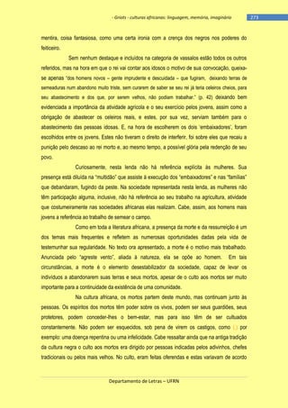 - Griots - culturas africanas: linguagem, memória, imaginário

mentira, coisa fantasiosa, como uma certa ironia com a crença dos negros nos poderes do
feiticeiro.
Sem nenhum destaque e incluídos na categoria de vassalos estão todos os outros
referidos, mas na hora em que o rei vai contar aos idosos o motivo de sua convocação, queixase apenas ―dos homens novos – gente imprudente e descuidada – que fugiram, deixando terras de
semeaduras num abandono muito triste, sem curarem de saber se seu rei já teria celeiros cheios, para
seu abastecimento e dos que, por serem velhos, não podiam trabalhar.‖ (p. 42) deixando bem

evidenciada a importância da atividade agrícola e o seu exercício pelos jovens, assim como a
obrigação de abastecer os celeiros reais, e estes, por sua vez, serviam também para o
abastecimento das pessoas idosas. E, na hora de escolherem os dois ‗embaixadores‘, foram
escolhidos entre os jovens. Estes não tiveram o direito de interferir, foi sobre eles que recaiu a
punição pelo descaso ao rei morto e, ao mesmo tempo, a possível glória pela redenção de seu
povo.
Curiosamente, nesta lenda não há referência explícita às mulheres. Sua
presença está diluìda na ―multidão‖ que assiste à execução dos ―embaixadores‖ e nas ―famìlias‖
que debandaram, fugindo da peste. Na sociedade representada nesta lenda, as mulheres não
têm participação alguma, inclusive, não há referência ao seu trabalho na agricultura, atividade
que costumeiramente nas sociedades africanas elas realizam. Cabe, assim, aos homens mais
jovens a referência ao trabalho de semear o campo.
Como em toda a literatura africana, a presença da morte e da ressurreição é um
dos temas mais frequentes e refletem as numerosas oportunidades dadas pela vida de
testemunhar sua regularidade. No texto ora apresentado, a morte é o motivo mais trabalhado.
Anunciada pelo ―agreste vento‖, aliada à natureza, ela se opõe ao homem.

Em tais

circunstâncias, a morte é o elemento desestabilizador da sociedade, capaz de levar os
indivíduos a abandonarem suas terras e seus mortos, apesar de o culto aos mortos ser muito
importante para a continuidade da existência de uma comunidade.
Na cultura africana, os mortos partem deste mundo, mas continuam junto às
pessoas. Os espíritos dos mortos têm poder sobre os vivos, podem ser seus guardiões, seus
protetores, podem conceder-lhes o bem-estar, mas para isso têm de ser cultuados
constantemente. Não podem ser esquecidos, sob pena de virem os castigos, como (,) por
exemplo: uma doença repentina ou uma infelicidade. Cabe ressaltar ainda que na antiga tradição
da cultura negra o culto aos mortos era dirigido por pessoas indicadas pelos adivinhos, chefes
tradicionais ou pelos mais velhos. No culto, eram feitas oferendas e estas variavam de acordo

Departamento de Letras – UFRN

-273

 