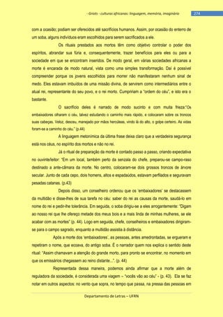 - Griots - culturas africanas: linguagem, memória, imaginário

com a ocasião; podiam ser oferecidos até sacrifícios humanos. Assim, por ocasião do enterro de
um soba, alguns indivíduos eram escolhidos para serem sacrificados a ele.
Os rituais prestados aos mortos têm como objetivo controlar o poder dos
espíritos, abrandar sua fúria e, consequentemente, trazer benefícios para eles ou para a
sociedade em que se encontram inseridos. De modo geral, em várias sociedades africanas a
morte é encarada de modo natural, vista como uma simples transformação. Daí é possível
compreender porque os jovens escolhidos para morrer não manifestaram nenhum sinal de
medo. Eles estavam imbuídos de uma missão divina, de servirem como intermediários entre o
atual rei, representante do seu povo, e o rei morto. Cumpririam a ―ordem do céu‖, e isto era o
bastante.
O sacrifìcio deles é narrado de modo sucinto e com muita frieza:―Os
embaixadores olharam o céu, talvez estudando o caminho mais rápido, e colocaram sobre os troncos
suas cabeças. Veloz, desceu, manejado por mãos hercúleas, vindo lá do alto, o golpe certeiro. As vidas
foram-se a caminho do céu.‖ (p.44)

A linguagem metonímica da última frase deixa claro que a verdadeira segurança
está nos céus, no espírito dos mortos e não no rei.
Já o ritual de preparação da morte é contado passo a passo, criando expectativa
no ouvinte/leitor: ―Em um local, também perto da senzala do chefe, preparou-se campo-raso
destinado a ante-câmara da morte. No centro, colocaram-se dois grossos troncos de árvore
secular. Junto de cada cepo, dois homens, altos e espadaúdos, estavam perfilados e seguravam
pesadas catanas. (p.43)
Depois disso, um conselheiro ordenou que os ‗embaixadores‘ se destacassem
da multidão e disse-lhes de sua tarefa no céu: saber do rei as causas da morte, saudá-lo em
nome do rei e pedir-lhe tolerância. Em seguida, o soba dirigiu-se a eles arrogantemente: ―Digam
ao nosso rei que lhe ofereço metade dos meus bois e a mais linda de minhas mulheres, se ele
acabar com as mortes‖ (p. 44). Logo em seguida, chefe, conselheiros e embaixadores dirigiramse para o campo sagrado, enquanto a multidão assistia à distância.
Após a morte dos ‗embaixadores‘, as pessoas, antes amedrontadas, se ergueram e
repetiram o nome, que ecoava, do antigo soba. É o narrador quem nos explica o sentido deste
ritual: ―Assim chamavam a atenção do grande morto, para pronto se encontrar, no momento em
que os emissários chegassem ao reino distante...‖. (p. 44)
Representada dessa maneira, podemos ainda afirmar que a morte além de
reguladora da sociedade, é considerada uma viagem – ―vocês vão ao céu‖ - (p. 43). Ela se faz
notar em outros aspectos: no vento que sopra, no tempo que passa, na pressa das pessoas em
Departamento de Letras – UFRN

-274

 