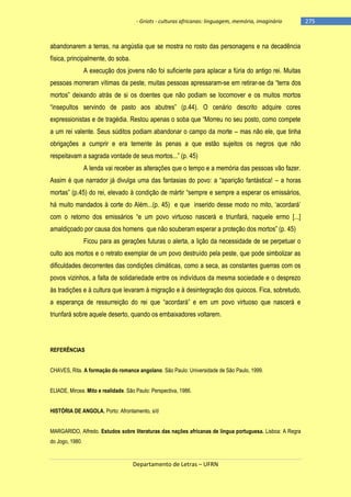 - Griots - culturas africanas: linguagem, memória, imaginário

abandonarem a terras, na angústia que se mostra no rosto das personagens e na decadência
física, principalmente, do soba.
A execução dos jovens não foi suficiente para aplacar a fúria do antigo rei. Muitas
pessoas morreram vítimas da peste, muitas pessoas apressaram-se em retirar-se da ―terra dos
mortos‖ deixando atrás de si os doentes que não podiam se locomover e os muitos mortos
―insepultos servindo de pasto aos abutres‖ (p.44). O cenário descrito adquire cores
expressionistas e de tragédia. Restou apenas o soba que ―Morreu no seu posto, como compete
a um rei valente. Seus súditos podiam abandonar o campo da morte – mas não ele, que tinha
obrigações a cumprir e era temente às penas a que estão sujeitos os negros que não
respeitavam a sagrada vontade de seus mortos...‖ (p. 45)
A lenda vai receber as alterações que o tempo e a memória das pessoas vão fazer.
Assim é que narrador já divulga uma das fantasias do povo: a ―aparição fantástica! – a horas
mortas‖ (p.45) do rei, elevado à condição de mártir ―sempre e sempre a esperar os emissários,
há muito mandados à corte do Além...(p. 45) e que inserido desse modo no mito, ‗acordará‘
com o retorno dos emissários ―e um povo virtuoso nascerá e triunfará, naquele ermo [...]
amaldiçoado por causa dos homens que não souberam esperar a proteção dos mortos‖ (p. 45)
Ficou para as gerações futuras o alerta, a lição da necessidade de se perpetuar o
culto aos mortos e o retrato exemplar de um povo destruído pela peste, que pode simbolizar as
dificuldades decorrentes das condições climáticas, como a seca, as constantes guerras com os
povos vizinhos, a falta de solidariedade entre os indivíduos da mesma sociedade e o desprezo
às tradições e à cultura que levaram à migração e à desintegração dos quiocos. Fica, sobretudo,
a esperança de ressurreição do rei que ―acordará‖ e em um povo virtuoso que nascerá e
triunfará sobre aquele deserto, quando os embaixadores voltarem.

REFERÊNCIAS
CHAVES, Rita. A formação do romance angolano. São Paulo: Universidade de São Paulo, 1999.
ELIADE, Mircea. Mito e realidade. São Paulo: Perspectiva, 1986.
HISTÓRIA DE ANGOLA. Porto: Afrontamento, s/d
MARGARIDO, Alfredo. Estudos sobre literaturas das nações africanas de língua portuguesa. Lisboa: A Regra
do Jogo, 1980.

Departamento de Letras – UFRN

-275

 