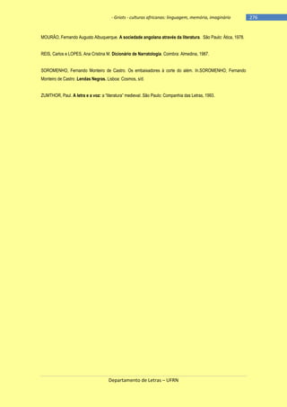 - Griots - culturas africanas: linguagem, memória, imaginário

MOURÃO, Fernando Augusto Albuquerque. A sociedade angolana através da literatura. São Paulo: Ática, 1978.
REIS, Carlos e LOPES, Ana Cristina M. Dicionário de Narratologia. Coimbra: Almedina, 1987.
SOROMENHO, Fernando Monteiro de Castro. Os embaixadores à corte do além. In.SOROMENHO, Fernando
Monteiro de Castro .Lendas Negras. Lisboa: Cosmos, s/d.
ZUMTHOR, Paul. A letra e a voz: a ―literatura‖ medieval. São Paulo: Companhia das Letras, 1993.

Departamento de Letras – UFRN

-276

 