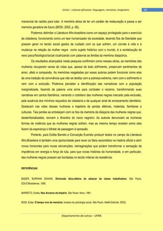 - Griots - culturas africanas: linguagem, memória, imaginário

-

manancial de razões para lutar. A memória deixa de ter um caráter de restauração e passa a ser
memória geradora de futuro (BOSI, 2002, p. 66).
Podemos delimitar a Literatura Afro-brasileira como um espaço privilegiado para o exercício
da cidadania, funcionando como um tear humanizador da sociedade, tecendo fios de liberdade que
possam gerar no tecido social gestos de cuidado com os que sofrem, um convite à vida e à
mudança na relação da mulher negra como sujeito histórico com o mundo, é a revitalização do
nexo psico/fisiológico/social cicatrizando com palavras as feridas da memória diaspórica.
Os resultados alcançados nesta pesquisa confirmam como nessas obras, as memórias das
mulheres recuperam cenas de vidas que, apesar de todo sofrimento, preservam sentimentos de
amor, afeto e compaixão. As memórias resgatadas por essas autoras podem funcionar como elos
de uma tradição de convivência que não se desfaz com a pobreza extrema, nem com o sofrimento e
nem com a exclusão. Podemos perceber a identificação das narradoras com a população
marginalizada, fazendo da palavra uma arma para combater o racismo, transformando suas
narrativas em cantos libertários, narrando o cotidiano das mulheres negras marcado pela exclusão,
pela ausência dos mínimos requisitos de cidadania e de qualquer sinal de enraizamento identitário.
Destacam nas vidas dessas mulheres a trajetória de perdas afetivas, materiais, familiares e
culturais. Tais perdas se entrelaçam com os fios da memória da diáspora das mulheres negras que,
desterritorializadas, revivem o itinerário do navio negreiro. As autoras denunciam as inúmeras
formas de violência que as mulheres negras sofrem, mas ao mesmo tempo revelam como elas
fazem da esperança o bilhete de passagem à opressão.
Portanto, para Ezilda Barreto e Conceição Evaristo produzir textos no campo da Literatura
Afro-Brasileira é também uma oportunidade para rever os fatos escondidos na história oficial e abrir
novos horizontes para novas reinvenções, reimaginações que podem transformar a sensação de
impotência em energia e força de luta, para que novas histórias da humanidade, e em particular,
das mulheres negras possam ser bordadas no tecido milenar da resistência.
REFERÊNCIAS

BADER, BURIHAN SAWAIA. Dimensão ético-afetiva do adoecer da classe trabalhadora. São Paulo,
EDUC/Brasiliense, 1995.
BARRETO, Ezilda. Nos Arcanos do Império. São Paulo: Ibrex, 1981.
BOSI, Eclea. O tempo vivo da memória: ensaios de psicologia social. São Paulo: Ateliê Editorial, 2002).

Departamento de Letras – UFRN

28

 