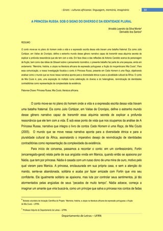 - Griots - culturas africanas: linguagem, memória, imaginário

-

A PRINCESA RUSSA: SOB O SIGNO DO DIVERSO E DA IDENTIDADE PLURAL
Arivaldo Leandro da Silva Monte4
Derivaldo dos Santos5

RESUMO
O conto move-se no plano do homem onde a vida e a expressão escrita dessa vida travam uma batalha fraternal. Eis como Julio
Cortázar, em Valise de Cronópio, define o estranho mundo desse gênero narrativo capaz de transmitir essa alquimia secreta de
explicar a profunda ressonância que ele tem com a vida. Em face disso e das reflexões de Antonio Candido acerca da personagem
de ficção, bem como das idéias de Glissant sobre o pensamento rizomático, o presente trabalho faz parte de uma pesquisa, ainda em
andamento: ―Memória, história, e utopia na literatura africana de expressão portuguesa: a ficção do moçambicano Mia Couto‖. Para
essa comunicação, a nossa investigação focaliza o conto A Princesa Russa, presente em Cada Homem é uma Raça, objetivando
analisar como o mundo que se move nessa narrativa aponta para a diversidade étnica e para a pluralidade cultural da África. O conto
de Mia Couto é, pois, uma exposição do múltiplo numa celebração do diverso e do heterogêneo, reivindicação de identidades
contraditórias como representação da complexidade da existência.
Palavras-Chave: Princesa Russa, Mia Couto, literatura africana.

O conto move-se no plano do homem onde a vida e a expressão escrita dessa vida travam
uma batalha fraternal. Eis como Julio Cortázar, em Valise de Cronópio, define o estranho mundo
desse gênero narrativo capaz de transmitir essa alquimia secreta de explicar a profunda
ressonância que ele tem com a vida. É sob esse ponto de vista que nos ocupamos da análise de A
Princesa Russa, narrativa que integra o livro de contos Cada Homem é uma Raça, de Mia Couto
(2005). O mundo que se move nessa narrativa aponta para a diversidade étnica e para a
pluralidade cultural da África, assinalando o imperativo desejo de reivindicação de identidades
contraditórias como representação da complexidade da existência.
Para início de conversa, passamos a recontar o conto: em um confessionário, Fortin
(encarregado-geral) relata parte de sua angústia vivida em Manica, quando então se apaixona por
Nádia, que tem por princesa. Nádia é casada com um russo dono de uma mina de ouro, motivo pelo
qual vieram para Manica. A princesa, enclausurada em sua própria casa, e sem a atenção do
marido, sente-se abandonada, solitária e acaba por fazer amizade com Fortin que vira seu
confidente. Ele igualmente solitário se apaixona, mas luta por controlar seus sentimentos, já tão
atormentados pelas angústias de seus ―pecados de muito tempo‖. Nádia adoece, começa a
imaginar um amante que viria buscá-la, como um príncipe que salva a princesa nos contos de fadas

4

Bolsista voluntário de Iniciação Cientìfica do Projeto: ―Memória, história, e utopia na literatura africana de expressão portuguesa: a ficção
de Mia Couto – UFRN.
5

Professor Adjunto do Departamento de Letras – UFRN.

Departamento de Letras – UFRN

30

 