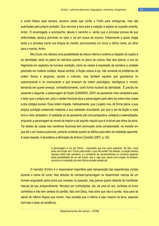 - Griots - culturas africanas: linguagem, memória, imaginário

-

e vivem felizes para sempre, escreve cartas que confia a Fortin para entregá-las, mas são
queimadas pelo próprio portador. Sua neurose a leva para a estação à espera do suposto amante,
Anton. O encarregado a acompanha, desvia o caminho e, vendo que a princesa piorava de sua
enfermidade, deixa-a dormindo na relva e vai em busca de socorro. Infelizmente a ajuda chega
tarde e a princesa morre nos braços do marido, pronunciando um único e último nome, ao olhar
para o marido, Anton.
Mia Couto nos oferece uma possibilidade de leitura interna e externa a respeito do sujeito e
de identidade, tanto no plano do indivíduo quanto no plano da cultura. Nos dois planos, o uno se
fragmenta em aspectos da humana condição, como se viesse à expressão da narrativa a unidade
pasmada em matéria múltipla. Nesse sentido, a ficção coloca à luz, não somente os problemas de
ordem físicas e tangíveis, sociais e culturais, mas também aqueles que guardamos no
subconsciente e no inconsciente e que emanam da ordem psicológica, ideológicos e morais,
teimando em querer emergir, contraditoriamente, como forma mutável da identidade. É preciso ter
presente o seguinte: a personagem de ficção (CANDIDO, 2007) se apresenta mais verdadeira para
o leitor que o próprio ser, pois o caráter ficcional situa a personagem para além da ordem das coisas
e dos códigos sociais. Essa ordem impede, habitualmente, que o sujeito viva, de forma plena, a sua
própria condição existencial mediante a sua realidade circundante, por isso o ser de ficção é mais
livre e mais verdadeiro. A realidade só se apresenta sob uma perspectiva unilateral e estereotipada,
enquanto a personagem se revela de interior e de espírito naquilo que é invisível aos olhos da alma.
Tal estado de coisas nas narrativas ficcionais tem provocado certa complexidade, na medida em
que dá a ver nossos possíveis, portanto contesta quanto se efetiva para além da realidade aparente.
A esse respeito, é elucidativa a afirmação de Antonio Candido (2007, p. 55):
A personagem é um ser fictício, - expressão que soa como paradoxo. De fato, como
pode uma ficção ser? Como pode existir o que não existe? No entanto, a criação literária
repousa sobre este paradoxo, e o problema da verossimilhança no romance depende
desta possibilidade de um ser fictício, isto é, algo que, sendo uma criação da fantasia,
comunica a impressão da mais lídima verdade existencial.

O narrador (Fortin) é o responsável majoritário pela transposição das experiências vividas
durante a trama do conto. Nas atitudes do narrador-personagem se disseminam marcas de um
homem angustiado pelos erros que cometeu no passado, mas parece querer distante de manifestar
marcas de seu arrependimento. Movidos por contradições, ele, de uma só vez, confessa os erros
cometidos e não tem certeza do perdão, fala com Deus, mas acha que não é ouvido, reza para se
salvar do inferno depois que morrer, mas acredita que o inferno é aqui mesmo na terra, expondo
com isso o peso da existência.
Departamento de Letras – UFRN

31

 