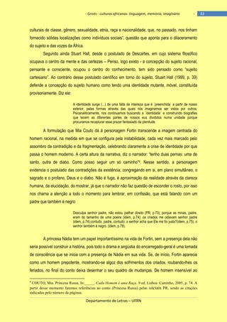 - Griots - culturas africanas: linguagem, memória, imaginário

-

culturais de classe, gênero, sexualidade, etnia, raça e nacionalidade, que, no passado, nos tinham
fornecido sólidas localizações como indivìduos sociais‖, questão que aponta para o dilaceramento
do sujeito e das vozes da África.
Segundo ainda Stuart Hall, desde o postulado de Descartes, em cujo sistema filosófico
ocupava o centro da mente e das certezas – Penso, logo existo - a concepção do sujeito racional,
pensante e consciente, ocupou o centro do conhecimento, tem sido pensado como ―sujeito
cartesiano‖. Ao contrário desse postulado cientìfico em torno do sujeito, Stuart Hall (1999, p. 39)
defende a concepção do sujeito humano como tendo uma identidade mutante, móvel, constituída
provisoriamente. Diz ele:
A identidade surge (...) de uma falta de inteireza que é ´preenchida` a partir de nosso
exterior, pelas formas através das quais nós imaginamos ser vistos por outros.
Psicanaliticamente, nos continuamos buscando a ´identidade` e construindo biografias
que tecem as diferentes partes de nossos eus divididos numa unidade porque
procuramos recapturar esse prazer fantasiado da plenitude.

A formulação que Mia Couto dá à personagem Fortin transcende a imagem centrada do
homem racional, na medida em que se configura pela instabilidade, cada vez mais marcado pelo
assombro da contradição e da fragmentação, celebrando claramente a crise de identidade por que
passa o homem moderno. A certa altura da narrativa, diz o narrador: ―tenho duas pernas: uma de
santo, outra de diabo. Como posso seguir um só caminho‖6. Nesse sentido, a personagem
evidencia o postulado das contradições da existência, congregando em si, em plano simultâneo, o
sagrado e o profano, Deus e o diabo. Não é fuga, é aproximação da realidade através da clareza
humana, da elucidação, do mostrar, já que o narrador não faz questão de esconder o rosto, por isso
nos chama a atenção a todo o momento para lembrar, em confissão, que está falando com um
padre que também é negro:
Desculpa senhor padre, não estou joelhar direito (PR, p.73); porque as minas, padre,
eram do tamanho de uma poeira (idem, p.74); os criados me odiavam senhor padre
(idem, p.74);contudo, padre, contudo: o senhor acha que Ele me foi justo?(idem, p.75); o
senhor também é negro. (idem, p.78).

A princesa Nádia tem um papel importantíssimo na vida de Fortin, sem a presença dela não
seria possível construir a história, pois todo o drama e angústia do encarregado-geral é uma tomada
de consciência que se inicia com a presença de Nádia em sua vida. Se, de início, Fortin aparecia
como um homem prepotente, mostrando-se algoz dos sofrimentos dos criados, roubando-lhes os
feriados, no final do conto deixa desenhar o seu quadro de mudanças. De homem insensível ao
6

COUTO, Mia. Princesa Russa. In:_____. Cada Homem é uma Raça. 9 ed. Lisboa: Caminho, 2005, p. 74. A
partir desse momento faremos referências ao conto (Princesa Russa) pelas iniciais PR, sendo as citações
indicadas pelo número de páginas.

Departamento de Letras – UFRN

33

 