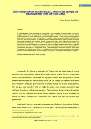 - Griots - culturas africanas: linguagem, memória, imaginário

-

A CONSTRUÇÃO DO IMPÉRIO ATLÂNTICO ORIENTAL: O PROCESSO DE OCUPAÇÃO E AS
SESMARIAS EM CABO VERDE, SÃO TOMÉ E ANGOLA
Carmen Margarida Oliveira Alveal7

RESUMO
O trabalho analisa as formas de ocupação das ilhas Atlânticas a partir da expansão marítima portuguesa, comparando a
ocupação feita nas regiões de Angola e Brasil. Em todas estas regiões, o sistema de sesmaria foi largamente utilizado.
Contudo, enquanto nas ilhas as sesmarias foram transformadas em ―morgadios‖, o mesmo não ocorreu onde havia maior
possibilidade de aumento das posses territoriais. Como o ―morgadio‖ vinculava toda a propriedade fundiária, benfeitorias e
outros bens, esta vinculação acabava por proteger o patrimônio de determinadas famìlias, já que o ―morgadio‖ era herdado
somente pelo primogênito, que não podia reparti-lo. No caso de Angola e Brasil, raramente as sesmarias foram
transformadas em morgadio, já que havia sempre a possibilidade de se adquirir mais sesmarias ou mesmo estender as já
adquiridas. A distribuição de sesmarias em Angola também diferiu da concessão realizada no Brasil. Na África Ociental, o
interesse maior foi sempre o tráfico de africanos para suprir as necessidades de mão-de-obra escrava para a lavoura
monocultora da cana-de-açúcar e posteriormente de café. Conseqüentemente, a concessão de terras para agricultura não
foi prioridade. Já no Brasil, as sesmarias foram a principal forma de obtenção da terra para aqueles que tinham cabedais.
Pretende-se analisar estas diferenças no estudo das formas de ocupação e consolidação do Império Atlântico português.
Palavras-chaves: sesmarias, terras, império português.

A expansão do sistema de sesmarias de Portugal para as outras áreas do império
acompanhou na mesma medida a formação do próprio domínio imperial. Contudo, as sesmarias
foram um fenômeno Atlântico, nunca usado nas regiões colonizadas pelos portugueses do Índico e
o sistema sesmarial perdurou até meados do século XIX. Em Portugal, as sesmarias eram dadas
pelos ―concelhos‖, forma pela qual era dividido o território, ficando eles a cargo do seu controle.
Além do que, cada ―concelho‖ tinha em média de quatro a seis pessoas responsáveis pela
verificação do cultivo e medição das sesmarias.8 Paradoxalmente, áreas imensamente maiores,
como no caso das capitanias ultramarinas, ficaram sujeitas ao controle de uma só pessoa, na
maioria das vezes, o provedor-mor, responsável pelo parecer final dado aos capitães e/ou
governadores.
O século XV marcou a expansão portuguesa sobre o Atlântico e, já próximo a virada do
século, alcançava-se o Índico. Tal expansão iniciara-se após a consolidação de sua independência
7

Professora Doutora do Departamento de História - UFRN.

8

Conforme Virgínia Rau para o caso do medievo português, já mencionado no capítulo anterior. Infelizmente, não há nenhum estudo
relativo às sesmarias em Portugal para o período moderno.

Departamento de Letras – UFRN

36

 