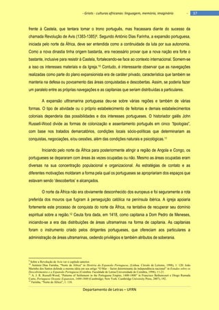 - Griots - culturas africanas: linguagem, memória, imaginário

-

frente à Castela, que tentara tomar o trono português, mas fracassara diante do sucesso da
chamada Revolução de Avis (1383-1385)9. Segundo António Dias Farinha, a expansão portuguesa,
iniciada pelo norte da África, deve ser entendida como a continuidade da luta por sua autonomia.
Como a nova dinastia tinha origem bastarda, era necessário provar que a nova nação era forte o
bastante, inclusive para resistir à Castela, fortalecendo-se face ao contexto internacional. Somem-se
a isso os interesses materiais e da Igreja.10 Contudo, é interessante observar que as navegações
realizadas como parte do plano expansionista era de caráter privado, característica que também se
manteria na defesa ou povoamento das áreas conquistadas e descobertas. Assim, se poderia fazer
um paralelo entre as próprias navegações e as capitanias que seriam distribuídas a particulares.
A expansão utltramarina portuguesa deu-se sobre várias regiões e também de várias
formas. O tipo de atividade ou o próprio estabelecimento de feitorias e demais estabelecimentos
coloniais dependeria das possibilidades e dos interesses portugueses. O historiador galês John
Russell-Wood divide as formas de colonização e assentamento português em cinco “tipologias‖,
com base nos tratados demarcatórios, condições locais sócio-políticas que determinariam as
conquistas, negociações, e/ou cessões, além das condições naturais e psicológicas.11
Iniciando pelo norte da África para posteriormente atingir a região de Angola e Congo, os
portugueses se depararam com áreas às vezes ocupadas ou não. Mesmo as áreas ocupadas eram
diversas na sua concentração populacional e organizacional. As estratégias de contato e as
diferentes motivações moldaram a forma pela qual os portugueses se apropriariam dos espaços que
estavam sendo ‗descobertos‘ e alcançados.
O norte da África não era obviamente desconhecido dos europeus e foi seguramente a rota
preferida dos mouros que fugiram à perseguição católica na península ibérica. A igreja apoiaria
fortemente este processo de conquista do norte da África, na tentativa de recuperar seu domínio
espiritual sobre a região.12 Ceuta fora dada, em 1418, como capitania a Dom Pedro de Meneses,
iniciando-se a era das distribuições de áreas ultramarinas na forma de capitania. As capitanias
foram o instrumento criado pelos dirigentes portugueses, que ofereciam aos particulares a
administração de áreas ultramarinas, cedendo privilégios e também atributos de soberania.

9

Sobre a Revolução de Avis ver o capítulo anterior.
António Dias Farinha, “Norte de África” in História da Expansão Portuguesa, (Lisboa: Círculo de Leitores, 1998), 1: 120. João
Marinho dos Santos defende a mesma idéia em seu artigo “O Mar – factor determinante da independência nacional” in Estudos sobre os
Descobrimentos e a Expansão Portuguesa (Coimbra: Faculdade de Letras/Universidade de Coimbra, 1998), 11-21.
11
A. J. R. Russell-Wood, “Patterns of Settlement in the Portuguese Empire, 1400-1800” in Francisco Bethencourt e Diogo Ramada
Curto, Portuguese Oceanic Expansion, 1400-1800 (Cambridge; New York: Cambridge University Press, 2007), 192.
12
Farinha, “Norte de África”, 1: 118.
10

Departamento de Letras – UFRN

37

 
