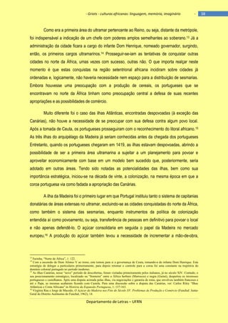 - Griots - culturas africanas: linguagem, memória, imaginário

-

Como era a primeira área do ultramar pertencente ao Reino, ou seja, distante da metrópole,
foi indispensável a indicação de um chefe com poderes amplos semelhantes ao soberano.13 Já a
administração da cidade ficara a cargo do infante Dom Henrique, nomeado governador, surgindo,
então, os primeiros cargos ultramarinos.14 Prosseguir-se-iam as tentativas de conquistar outras
cidades no norte da África, umas vezes com sucesso, outras não. O que importa realçar neste
momento é que estas conquistas na região setentrional africana incidiram sobre cidades já
ordenadas e, logicamente, não haveria necessidade nem espaço para a distribuição de sesmarias.
Embora houvesse uma preocupação com a produção de cereais, os portugueses que se
encontravam no norte da África tinham como preocupação central a defesa de suas recentes
apropriações e as possibilidades de comércio.
Muito diferente foi o caso das ilhas Atlânticas, encontradas despovoadas (à exceção das
Canárias), não houve a necessidade de se preocupar com sua defesa contra algum povo local.
Após a tomada de Ceuta, os portugueses prosseguiram com o reconhecimento do litoral africano. 15
As três ilhas do arquipélago da Madeira já seriam conhecidas antes da chegada dos portugueses
Entretanto, quando os portugueses chegaram em 1419, as ilhas estavam despovoadas, abrindo a
possibilidade de ser a primeira área ultramarina a sujeitar a um planejamento para povoar e
aproveitar economicamente com base em um modelo bem sucedido que, posteriormente, seria
adotado em outras áreas. Tendo sido notadas as potencialidades das ilhas, bem como sua
importância estratégica, iniciou-se na década de vinte, a colonização, na mesma época em que a
coroa portuguesa via como fadada a apropriação das Canárias.
A ilha da Madeira foi o primeiro lugar em que Portugal instituiu tanto o sistema de capitanias
donatárias de áreas extensas no ultramar, excluindo-se as cidades conquistadas do norte da África,
como também o sistema das sesmarias, enquanto instrumentos da política de colonização
entendida aí como povoamento, ou seja, transferência de pessoas em definitivo para povoar o local
e não apenas defendê-lo. O açúcar consolidaria em seguida o papel da Madeira no mercado
europeu.16 A produção do açúcar também levou a necessidade de incrementar a mão-de-obra,

Farinha, “Norte de África”, 1: 122.
Com a ascensão de Dom Afonso V ao trono, este tomou para si a governança de Ceuta, tomando-a do infante Dom Henrique. Esta
estratégia de delegar a particulares primeiramente, para depois retomar o controle para a coroa foi uma constante na trajetória do
domínio colonial português no período moderno.
15
As ilhas Canárias, nesse “novo” período de descobertas, foram visitadas primeiramente pelos italianos, já no século XIV. Contudo, o
seu posicionamento estratégico, localizado na “fronteira” entre a África berbere (Marrocos) e negra (Guiné), despertou os interesses
portugueses e castelhanos. Após uma disputa acirrada pelas ilhas, via negociações e garantia de rotas, que envolveu também franceses e
até o Papa, as mesmas acabaram ficando com Castela. Para uma discussão sobre a disputa das Canárias, ver: Carlos Riley “Ilhas
Atlânticas e Costa Africana” in História da Expansão Portuguesa, 1: 137-163.
16
Virgínia Rau e Jorge de Macedo, O Açúcar da Madeira nos Fins do Século XV. Problemas de Produção e Comércio (Funchal: JuntaGeral do Distrito Autônomo do Funchal, 1962), 14.
13
14

Departamento de Letras – UFRN

38

 