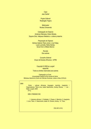Capa
Jean Sartief
Projeto Editorial
Rosângela Trajano
Webmaster
Nicolau Chiavenato
Catalogação de Originais
Anderson Menezes, Edson Moisés,
Dayane Grilo, Hallysson Medeiros e Julianny katarine
Preparação de Originais
Adriana Gabriel, Flávio Júnior, Lívia Felipe,
Luzia Lucineide, Reika Dantas,
Sonia Ferri e William Brenno
Revisão
Dos autores
Conselho Editorial
Grupo de Estudos Africanos - UFRN

Copyright © 2009 by Lucgraf
Natal-RN
Todos os direitos reservados aos autores
Catalogação na Fonte
Universidade Federal do Rio Grande do Norte
Biblioteca Setorial do Centro de Ciências Humanas, Letras e Artes (CCHLA)
G869

Griots - culturas africanas: linguagem, memória, imaginário /
Organizadores: Tânia Lima, Izabel Nascimento, Andrey Oliveira. – 1.ed. Natal: Lucgraf, 2009.
277 p.
ISBN: 9788560621095
1. Literatura africana. 2. Oralidade. 3. Poesia. 4. Memória. 5. Imaginário.
I. Lima, Tânia. II. Nascimento, Izabel. III. Oliveira, Andrey. IV. Título.

CDU 821(=414)

 