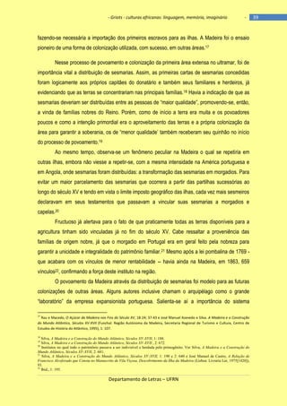 - Griots - culturas africanas: linguagem, memória, imaginário

-

fazendo-se necessária a importação dos primeiros escravos para as ilhas. A Madeira foi o ensaio
pioneiro de uma forma de colonização utilizada, com sucesso, em outras áreas.17
Nesse processo de povoamento e colonização da primeira área extensa no ultramar, foi de
importância vital a distribuição de sesmarias. Assim, as primeiras cartas de sesmarias concedidas
foram logicamente aos próprios capitães do donatário e também seus familiares e herdeiros, já
evidenciando que as terras se concentrariam nas principais famílias.18 Havia a indicação de que as
sesmarias deveriam ser distribuìdas entre as pessoas de ―maior qualidade‖, promovendo-se, então,
a vinda de famílias nobres do Reino. Porém, como de início a terra era muita e os povoadores
poucos e como a intenção primordial era o aproveitamento das terras e a própria colonização da
área para garantir a soberania, os de ―menor qualidade‘ também receberam seu quinhão no inìcio
do processo de povoamento.19
Ao mesmo tempo, observa-se um fenômeno peculiar na Madeira o qual se repetiria em
outras ilhas, embora não viesse a repetir-se, com a mesma intensidade na América portuguesa e
em Angola, onde sesmarias foram distribuídas: a transformação das sesmarias em morgadios. Para
evitar um maior parcelamento das sesmarias que ocorrera a partir das partilhas sucessórias ao
longo do século XV e tendo em vista o limite imposto geográfico das ilhas, cada vez mais sesmeiros
declaravam em seus testamentos que passavam a vincular suas sesmarias a morgadios e
capelas.20
Fructuoso já alertava para o fato de que praticamente todas as terras disponíveis para a
agricultura tinham sido vinculadas já no fim do século XV. Cabe ressaltar a proveniência das
famílias de origem nobre, já que o morgadio em Portugal era em geral feito pela nobreza para
garantir a unicidade e integralidade do patrimônio familiar.21 Mesmo após a lei pombalina de 1769 que acabara com os vínculos de menor rentabilidade -- havia ainda na Madeira, em 1863, 659
vínculos22, confirmando a força deste instituto na região.
O povoamento da Madeira através da distribuição de sesmarias foi modelo para as futuras
colonizações de outras áreas. Alguns autores inclusive chamam o arquipélago como o grande
―laboratório‖ da empresa expansionista portuguesa. Salienta-se aí a importância do sistema
17

Rau e Macedo, O Açúcar da Madeira nos Fins do Século XV, 18-24; 37-43 e José Manuel Azevedo e Silva. A Madeira e a Construção
do Mundo Atlântico, Séculos XV-XVII (Funchal: Região Autónoma da Madeira, Secretaria Regional de Turismo e Cultura, Centro de
Estudos de História do Atlântico, 1995), 1: 107.
18

Silva, A Madeira e a Construção do Mundo Atlântico, Séculos XV-XVII, 1: 188.
Silva, A Madeira e a Construção do Mundo Atlântico, Séculos XV-XVII , 2: 672.
Institutos no qual todo o patrimônio passava a ser indivisível e herdada pelo primogênito. Ver Silva, A Madeira e a Construção do
Mundo Atlântico, Séculos XV-XVII, 2: 681.
21
Silva, A Madeira e a Construção do Mundo Atlântico, Séculos XV-XVII, 1: 190 e 2: 640 e José Manuel de Castro, A Relação de
Francisco Alcoforado que Consta no Manuscrito de Vila Viçosa, Descobrimento da Ilha da Madeira (Lisboa: Livraria Ler, 1975[1420]),
93.
22
Ibid., 1: 195.
19
20

Departamento de Letras – UFRN

39

 