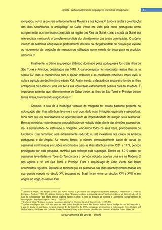 - Griots - culturas africanas: linguagem, memória, imaginário

-

morgadios, como já ocorrera anteriormente na Madeira e nos Açores.27 Embora tardia a colonização
das ilhas secundárias, o arquipélago de Cabo Verde era visto pela coroa portuguesa como
complementar aos interesses comerciais na região dos Rios da Guiné, como a costa da Guiné era
referenciada mostrando a complementaridade do planejamento das áreas colonizadas. O próprio
instituto da sesmaria adequava-se perfeitamente ao ideal da obrigatoriedade do cultivo que levasse
ao incremento da produção de mercadorias utilizadas como moeda de troca para os produtos
africanos.28
Finalmente, o último arquipélago atlântico dominado pelos portugueses foi o das ilhas de
São Tomé e Príncipe, desabitadas até 1470. A cana-de-açúcar foi introduzida nestas ilhas já no
século XV, mas a concorrência com o açúcar brasileiro e as constantes rebeliões locais levou a
cultura agrícola ao declínio já no século XVI. Assim sendo, a decadência açucareira tornou as ilhas
entrepostos de escravos, uma vez ser a sua localização extremamente positiva para tal atividade. É
importante salientar que, diferentemente de Cabo Verde, as ilhas de São Tomé e Príncipe tinham
terras férteis, favorecendo a agricultura.29
Contudo, o fato de a instituição vincular do morgadio ter estado bastante presente na
colonização das ilhas atlânticas leva-me a crer que, dado suas limitações espaciais e geográficas,
fazia com que os colonizadores se apercebessem da impossibilidade de alargar suas sesmarias.
Bem ao contrário, vislumbrava-se a possibilidade de redução delas diante das divisões sucessórias.
Daí a necessidade de instituir-se o morgadio, vinculando todos os seus bens, principalmente os
fundiários. Este fenômeno será extremamente reduzido ou até inexistente nos casos da América
portuguesa e de Angola. Ao mesmo tempo, o número demasiadamente baixo de cartas de
sesmarias confirmadas em Lisboa encontradas para as ilhas atlânticas entre 1521 e 1777, período
privilegiado por esta pesquisa, contribui para reforçar esta suposição. Dentre as 3.019 cartas de
sesmarias levantadas na Torre do Tombo para o período indicado, apenas uma era na Madeira, 2
nos Açores e 11 em São Tomé e Príncipe. Para o arquipélago do Cabo Verde não foram
encontrados registros. Destaca-se também que as sesmarias nas ilhas atlânticas foram doadas em
sua grande maioria no século XV, enquanto no Brasil foram entre os séculos XVI e XVIII e em
Angola ao longo do século XVII.

27

António Carreira, The People of the Cape Verde Islands. Exploitation and emigration (London; Hamden, Connecticut: C. Hurst &
Company; Archon, 1982), 19; António Correia e Silva, “Espaço, ecologia e economia interna” in História Geral de Cabo Verde, ed. by
Luís de Albuquerque and Maria Emília Madeira Santos (Lisboa; Centro de Estudos de História e Cartografia Antiga/Instituto de
Investigação Científica Tropical, 1991), 1: 203-207.
28
Correia e Silva, “Espaço, ecologia e economia interna” in História Geral de Cabo Verde, 1: 199-206.
29
Após a sua chegada em 1470, só a partir de 1485, com a doação da Ilha de São Tomé a João de Paiva, fidalgo da casa de Dom João II,
é que foi doada em capitania, por carta regia de 24 de Setembro de 1485, começando propriamente a colonização. Tony Hodges and
Malyn Newitt, São Tomé and Príncipe. From Plantation Colony to Microstate. (Boulder and London: Westview Press, 1988), 18.

Departamento de Letras – UFRN

41

 