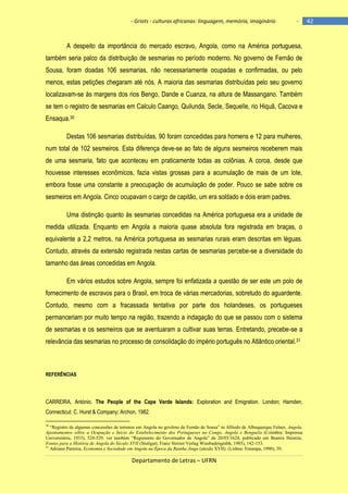 - Griots - culturas africanas: linguagem, memória, imaginário

-

A despeito da importância do mercado escravo, Angola, como na América portuguesa,
também seria palco da distribuição de sesmarias no período moderno. No governo de Fernão de
Sousa, foram doadas 106 sesmarias, não necessariamente ocupadas e confirmadas, ou pelo
menos, estas petições chegaram até nós. A maioria das sesmarias distribuídas pelo seu governo
localizavam-se às margens dos rios Bengo, Dande e Cuanza, na altura de Massangano. Também
se tem o registro de sesmarias em Calculo Caango, Quilunda, Secle, Sequelle, rio Hiquâ, Cacova e
Ensaqua.30
Destas 106 sesmarias distribuídas, 90 foram concedidas para homens e 12 para mulheres,
num total de 102 sesmeiros. Esta diferença deve-se ao fato de alguns sesmeiros receberem mais
de uma sesmaria, fato que aconteceu em praticamente todas as colônias. A coroa, desde que
houvesse interesses econômicos, fazia vistas grossas para a acumulação de mais de um lote,
embora fosse uma constante a preocupação de acumulação de poder. Pouco se sabe sobre os
sesmeiros em Angola. Cinco ocupavam o cargo de capitão, um era soldado e dois eram padres.
Uma distinção quanto às sesmarias concedidas na América portuguesa era a unidade de
medida utilizada. Enquanto em Angola a maioria quase absoluta fora registrada em braças, o
equivalente a 2,2 metros, na América portuguesa as sesmarias rurais eram descritas em léguas.
Contudo, através da extensão registrada nestas cartas de sesmarias percebe-se a diversidade do
tamanho das áreas concedidas em Angola.
Em vários estudos sobre Angola, sempre foi enfatizada a questão de ser este um polo de
fornecimento de escravos para o Brasil, em troca de várias mercadorias, sobretudo do aguardente.
Contudo, mesmo com a fracassada tentativa por parte dos holandeses, os portugueses
permanceriam por muito tempo na região, trazendo a indagação do que se passou com o sistema
de sesmarias e os sesmeiros que se aventuaram a cultivar suas terras. Entretando, precebe-se a
relevância das sesmarias no processo de consolidação do império português no Atlântico oriental. 31

REFERÊNCIAS

CARREIRA, António. The People of the Cape Verde Islands: Exploration and Emigration. London; Hamden,
Connecticut: C. Hurst & Company; Archon, 1982.
“Registro de algumas concessões de terrenos em Angola no govêrno de Fernão de Sousa” in Alfredo de Albuquerque Felner, Angola.
Apontamentos sôbre a Ocupação e Início do Estabelecimento dos Portugueses no Congo, Angola e Benguela (Coimbra: Imprensa
Universitária, 1933), 524-529. ver também “Regimento do Governador de Angola” de 20/03/1624, publicado em Beatrix Heintze,
Fontes para a História de Angola do Século XVII (Stuttgart, Franz Steiner Verlag Wiesbadengmbh, 1985), 142-153.
31
Adriano Parreira, Economia e Sociedade em Angola na Época da Rainha Jinga (século XVII). (Lisboa: Estampa, 1990), 39.
30

Departamento de Letras – UFRN

42

 