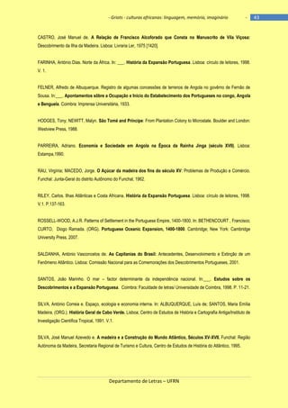 - Griots - culturas africanas: linguagem, memória, imaginário

-

CASTRO, José Manuel de. A Relação de Francisco Alcoforado que Consta no Manuscrito de Vila Viçosa:
Descobrimento da Ilha da Madeira. Lisboa: Livraria Ler, 1975 [1420].
FARINHA, António Dias. Norte da África. In: ___. História da Expansão Portuguesa. Lisboa: círculo de leitores, 1998.
V. 1.
FELNER, Alfredo de Albuquerque. Registro de algumas concessões de terrenos de Angola no govêrno de Fernão de
Sousa. In:___. Apontamentos sôbre a Ocupação e Início do Estabelecimento dos Portugueses no congo, Angola
e Benguela. Coimbra: Imprensa Universitária, 1933.
HODGES, Tony; NEWITT, Malyn. São Tomé and Príncipe: From Plantation Colony to Microstate. Boulder and London:
Westview Press, 1988.
PARREIRA, Adriano. Economia e Sociedade em Angola na Época da Rainha Jinga (século XVII). Lisboa:
Estampa,1990.
RAU, Virgínia; MACEDO, Jorge. O Açúcar da madeira dos fins do século XV: Problemas de Produção e Comércio.
Funchal: Junta-Geral do distrito Autônomo do Funchal, 1962.
RILEY, Carlos. Ilhas Atlânticas e Costa Africana. História da Expansão Portuguesa. Lisboa: círculo de leitores, 1998.
V.1. P.137-163.
ROSSELL-WOOD, A.J.R. Patterns of Settlement in the Portuguese Empire, 1400-1800. In: BETHENCOURT , Francisco;
CURTO, Diogo Ramada. (ORG). Portuguese Oceanic Expansion, 1400-1800. Cambridge; New York: Cambridge
University Press, 2007.
SALDANHA, António Vasconcelos de. As Capitanias do Brasil: Antecedentes, Desenvolvimento e Extinção de um
Fenômeno Atlântico. Lisboa: Comissão Nacional para as Comemorações dos Descobrimentos Portugueses, 2001.
SANTOS, João Marinho. O mar – factor determinante da independência nacional. In:___. Estudos sobre os
Descobrimentos e a Expansão Portuguesa. Coimbra: Faculdade de letras/ Universidade de Coimbra, 1998. P. 11-21.
SILVA, António Correia e. Espaço, ecologia e economia interna. In: ALBUQUERQUE, Luís de; SANTOS, Maria Emília
Madeira. (ORG.). História Geral de Cabo Verde. Lisboa; Centro de Estudos de História e Cartografia Antiga/Instituto de
Investigação Científica Tropical, 1991. V.1.
SILVA, José Manuel Azevedo e. A madeira e a Construção do Mundo Atlântico, Séculos XV-XVII. Funchal: Região
Autónoma da Madeira, Secretaria Regional de Turismo e Cultura, Centro de Estudos de História do Atlântico, 1995.

Departamento de Letras – UFRN

43

 
