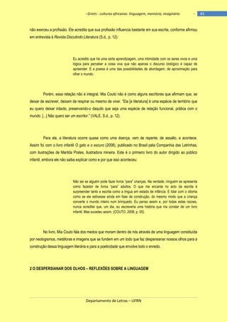 - Griots - culturas africanas: linguagem, memória, imaginário

-

não exerceu a profissão. Ele acredita que sua profissão influencia bastante em sua escrita, conforme afirmou
em entrevista à Revista Discutindo Literatura (S.d., p. 12):

Eu acredito que há uma certa aprendizagem, uma intimidade com os seres vivos e uma
lógica para perceber a coisa viva que não apenas o discurso biológico é capaz de
apreender. E a poesia é uma das possibilidades de abordagem, de aproximação para
olhar o mundo.

Porém, essa relação não é integral. Mia Couto não é como alguns escritores que afirmam que, se
deixar de escrever, deixam de respirar ou mesmo de viver. ―Ela [a literatura] é uma espécie de território que
eu quero deixar intacto, preservando-o daquilo que seja uma espécie de relação funcional, prática com o
mundo. [...] Não quero ser um escritor.‖ (VALE, S.d., p. 12).

Para ele, a literatura ocorre quase como uma doença, vem de repente, de assalto, e acontece.
Assim foi com o livro infantil O gato e o escuro (2008), publicado no Brasil pela Companhia das Letrinhas,
com ilustrações de Marilda Prates, ilustradora mineira. Este é o primeiro livro do autor dirigido ao público
infantil, embora ele não saiba explicar como e por que isso aconteceu:

Não sei se alguém pode fazer livros ―para‖ crianças. Na verdade, ninguém se apresenta
como fazedor de livros ―para‖ adultos. O que me encanta no acto da escrita é
surpreender tanto a escrita como a língua em estado de infância. E lidar com o idioma
como se ele estivesse ainda em fase de construção, do mesmo modo que a criança
converte o mundo inteiro num brinquedo. Eu penso assim e, por todas estas razoes,
nunca acreditei que, um dia, eu escreveria uma história que iria constar de um livro
infantil. Mas sucedeu assim. (COUTO, 2008, p. 05).

No livro, Mia Couto fala dos medos que moram dentro de nós através de uma linguagem constituída
por neologismos, metáforas e imagens que se fundem em um todo que faz despersianar nossos olhos para a
construção dessa linguagem literária e para a poeticidade que envolve todo o enredo.

2 O DESPERSIANAR DOS OLHOS – REFLEXÕES SOBRE A LINGUAGEM

Departamento de Letras – UFRN

45

 