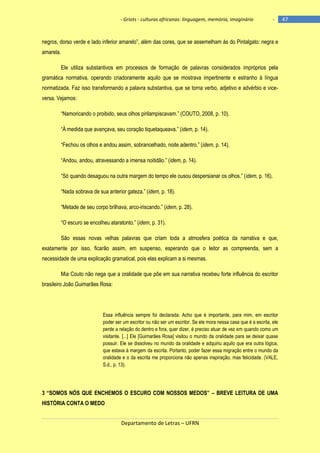 - Griots - culturas africanas: linguagem, memória, imaginário

-

negros, dorso verde e lado inferior amarelo‖, além das cores, que se assemelham às do Pintalgato: negra e
amarela.
Ele utiliza substantivos em processos de formação de palavras considerados impróprios pela
gramática normativa, operando criadoramente aquilo que se mostrava impertinente e estranho à língua
normatizada. Faz isso transformando a palavra substantiva, que se torna verbo, adjetivo e advérbio e viceversa. Vejamos:
―Namoricando o proibido, seus olhos pirilampiscavam.‖ (COUTO, 2008, p. 10).
―À medida que avançava, seu coração tiquetaqueava.‖ (idem, p. 14).
―Fechou os olhos e andou assim, sobrancelhado, noite adentro.‖ (idem, p. 14).
―Andou, andou, atravessando a imensa noitidão.‖ (idem, p. 14).
―Só quando desaguou na outra margem do tempo ele ousou despersianar os olhos.‖ (idem, p. 16).
―Nada sobrava de sua anterior gateza.‖ (idem, p. 18).
―Metade de seu corpo brilhava, arco-iriscando.‖ (idem, p. 28).
―O escuro se encolheu ataratonto.‖ (idem, p. 31).
São essas novas velhas palavras que criam toda a atmosfera poética da narrativa e que,
exatamente por isso, ficarão assim, em suspenso, esperando que o leitor as compreenda, sem a
necessidade de uma explicação gramatical, pois elas explicam a si mesmas.
Mia Couto não nega que a oralidade que põe em sua narrativa recebeu forte influência do escritor
brasileiro João Guimarães Rosa:

Essa influência sempre foi declarada. Acho que é importante, para mim, em escritor
poder ser um escritor ou não ser um escritor. Se ele mora nessa casa que é a escrita, ele
perde a relação do dentro e fora, quer dizer, é preciso atuar de vez em quando como um
visitante. [...] Ele [Guimarães Rosa] visitou o mundo da oralidade para se deixar quase
possuir. Ele se dissolveu no mundo da oralidade e adquiriu aquilo que era outra lógica,
que estava à margem da escrita. Portanto, poder fazer essa migração entre o mundo da
oralidade e o da escrita me proporciona não apenas inspiração, mas felicidade. (VALE,
S.d., p. 13).

3 ―SOMOS NÓS QUE ENCHEMOS O ESCURO COM NOSSOS MEDOS‖ – BREVE LEITURA DE UMA
HISTÓRIA CONTA O MEDO
Departamento de Letras – UFRN

47

 