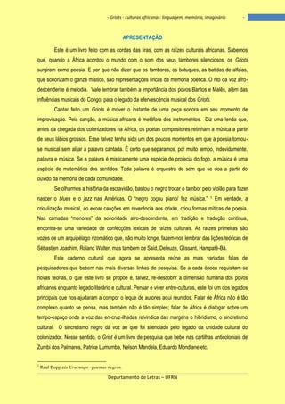 - Griots - culturas africanas: linguagem, memória, imaginário

-

APRESENTAÇÃO
Este é um livro feito com as cordas das liras, com as raízes culturais africanas. Sabemos
que, quando a África acordou o mundo com o som dos seus tambores silenciosos, os Griots
surgiram como poesia. E por que não dizer que os tambores, os batuques, as batidas de alfaias,
que sonorizam o ganzá místico, são representações líricas da memória poética. O rito da voz afrodescendente é melodia. Vale lembrar também a importância dos povos Bantos e Malês, além das
influências musicais do Congo, para o legado da efervescência musical dos Griots.
Cantar feito um Griots é mover o instante de uma peça sonora em seu momento de
improvisação. Pela canção, a música africana é metáfora dos instrumentos. Diz uma lenda que,
antes da chegada dos colonizadores na África, os poetas compositores retinham a música a partir
de seus lábios grossos. Esse talvez tenha sido um dos poucos momentos em que a poesia tornouse musical sem alijar a palavra cantada. É certo que separamos, por muito tempo, indevidamente,
palavra e música. Se a palavra é misticamente uma espécie de profecia do fogo, a música é uma
espécie de matemática dos sentidos. Toda palavra é orquestra de som que se doa a partir do
ouvido da memória de cada comunidade.
Se olharmos a história da escravidão, bastou o negro trocar o tambor pelo violão para fazer
nascer o blues e o jazz nas Américas. O ―negro coçou piano/ fez música.‖

1

Em verdade, a

crioulização musical, ao ecoar canções em reverência aos orixás, criou formas míticas de poesia.
Nas camadas ―menores‖ da sonoridade afro-descendente, em tradição e tradução contínua,
encontra-se uma variedade de confecções lexicais de raízes culturais. As raízes primeiras são
vozes de um arquipélago rizomático que, não muito longe, fazem-nos lembrar das lições teóricas de
Sébastien Joachim, Roland Walter, mas também de Saíd, Deleuze, Glissant, Hampaté-Bâ.
Este caderno cultural que agora se apresenta reúne as mais variadas falas de
pesquisadores que bebem nas mais diversas linhas de pesquisa. Se a cada época requisitam-se
novas teorias, o que este livro se propõe é, talvez, re-descobrir a dimensão humana dos povos
africanos enquanto legado literário e cultural. Pensar e viver entre-culturas, este foi um dos legados
principais que nos ajudaram a compor o leque de autores aqui reunidos. Falar de África não é tão
complexo quanto se pensa, mas também não é tão simples; falar de África é dialogar sobre um
tempo-espaço onde a voz das en-cruz-ilhadas reivindica das margens o hibridismo, o sincretismo
cultural. O sincretismo negro dá voz ao que foi silenciado pelo legado da unidade cultural do
colonizador. Nesse sentido, o Griot é um livro de pesquisa que bebe nas cartilhas anticoloniais de
Zumbi dos Palmares, Patrice Lumumba, Nelson Mandela, Eduardo Mondlane etc.
1

Raul Bopp em Urucungo –poemas negros.

Departamento de Letras – UFRN

4

 