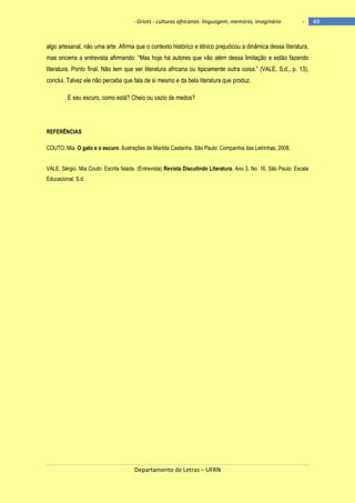 - Griots - culturas africanas: linguagem, memória, imaginário

-

algo artesanal, não uma arte. Afirma que o contexto histórico e étnico prejudicou a dinâmica dessa literatura,
mas encerra a entrevista afirmando: ―Mas hoje há autores que vão além dessa limitação e estão fazendo
literatura. Ponto final. Não tem que ser literatura africana ou tipicamente outra coisa.‖ (VALE, S.d., p. 13),
conclui. Talvez ele não perceba que fala de si mesmo e da bela literatura que produz.
E seu escuro, como está? Cheio ou vazio de medos?

REFERÊNCIAS
COUTO, Mia. O gato e o escuro. Ilustrações de Marilda Castanha. São Paulo: Companhia das Letrinhas, 2008.
VALE, Sérgio. Mia Couto: Escrita falada. (Entrevista) Revista Discutindo Literatura, Ano 3, No. 16, São Paulo: Escala
Educacional, S.d.

Departamento de Letras – UFRN

49

 