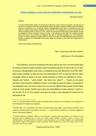 - Griots - culturas africanas: linguagem, memória, imaginário

-

TERRA SONÂMBULA: PARA ALÉM DAS FRONTEIRAS SEPARADORAS DA VIDA
Derivaldo dos Santos *
RESUMO
O presente trabalho objetiva analisar Terra Sonâmbula, de Mia Couto. Lendo o romance em questão, o que logo nos vem
aos olhos é a projeção de uma trama entrecruzada de culturas que destrona qualquer postulado cultural de existência
autônoma. O romance dá a ver um feixe de conexão e heterogeneidade contra o peso e a intolerância da raiz única
(Deleuze e Guattari). Nessa direção, possibilita, na trama que tece, uma compreensão em torno da vida para além das
velhas concepções binárias do mesmo e do outro. Trata-se de uma escrita rizomática capaz de fazer deslindar um lugar
de visibilidade do diverso, afirmando a cultura de contato, e o faz sabendo que este ―lugar‖ dilui a noção de território,
porque seus traços e seus contornos se estabelecem para além de superfícies geográficas. Ler Terra Sonâmbula é
percorrer um lugar de exposição do múltiplo e tatear um mundo que se abre como disponibilidade de nossos possíveis; é
perceber a exposição de uma identidade rizoma, porque relação, reivindicação de uma escrita hostil à lógica binária do
mundo opressor.
Palavras-chave: literatura-identidade-cultura

“Não é o destino que conta mas o caminho”.
(Mia Couto, em Terra Sonâmbula)

Terra Sonâmbula, romance do moçambicano Mia Couto, pode ser visto como uma trama entrecruzada
de culturas que destrona qualquer postulado cultural de pretensão autônoma. O romance dá a ver um feixe
de conexão e heterogeneidade contra o peso e a intolerância da raiz única (DELEUZE e GUATTARI, 2002).
Nessa direção, possibilita, na trama que tece uma compreensão em torno da vida para além das velhas
concepções binárias do mesmo e do outro, fazendo demandar do existido uma celebração do diverso –
―flutuando sem fronteira‖, ―somos ìndicos!‖, ―não indiano mas ìndicos!‖34 – Trata-se de uma escrita
rizomática35 capaz de oferecer visibilidade ao diverso, na afirmação da cultura de contato e na exposição de
uma identidade rizoma, pois tanto se coloca como uma toca de múltiplas entradas quanto é hostil à lógica
binária do mundo opressor. Narrativa que se abre como disponibilidade de nossos possìveis: ―o sonho é o
olho da vida‖ (TS, p. 17), diz o narrador a certa altura da narrativa, numa celebração do humano face aos
desmandos da vida.

*Prof. Dr. da Universidade Federal do Rio Grande do Norte, Campus de Currais Novos e do Programa de
Pós-Graduação em Estudos da Linguagem.
34

COUTO, Mia. Terra Sonâmbula. São Paulo: Companhia das Letras, 2007. A partir desse momento, como
estamos utilizando apenas essa edição, citaremos: T. S. para fazermos referência ao romance, seguido da
devida indicação das páginas.
35

Conforme Deleuze e Guattari (2002, p. 72) ao discutir o complexo dos cães músicos, em Kafka para uma
literatura menor, lembram que: “a toca na é única mesmo quando o animal é único. A toca é uma
multiplicidade e um agenciamento”, portanto a toca diz respeito a uma entrada múltipla, um encadeamento
relacionado sempre a circunstâncias e não a essências. Nesse sentido, um rizoma nem começa nem conclui,
uma rede, uma teia de aranha.

Departamento de Letras – UFRN

50

 