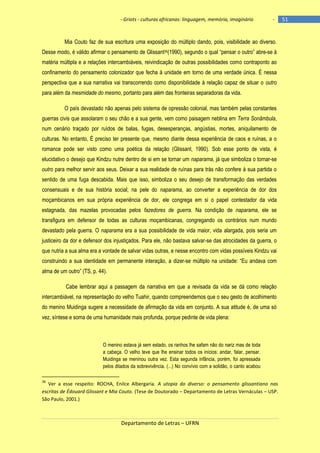 - Griots - culturas africanas: linguagem, memória, imaginário

-

Mia Couto faz de sua escritura uma exposição do múltiplo dando, pois, visibilidade ao diverso.
Desse modo, é válido afirmar o pensamento de Glissant36(1990), segundo o qual ―pensar o outro‖ abre-se à
matéria múltipla e a relações intercambiáveis, reivindicação de outras possibilidades como contraponto ao
confinamento do pensamento colonizador que fecha à unidade em torno de uma verdade única. É nessa
perspectiva que a sua narrativa vai transcorrendo como disponibilidade à relação capaz de situar o outro
para além da mesmidade do mesmo, portanto para além das fronteiras separadoras da vida.
O país devastado não apenas pelo sistema de opressão colonial, mas também pelas constantes
guerras civis que assolaram o seu chão e a sua gente, vem como paisagem neblina em Terra Sonâmbula,
num cenário traçado por ruídos de balas, fugas, desesperanças, angústias, mortes, aniquilamento de
culturas. No entanto, É preciso ter presente que, mesmo diante dessa experiência de caos e ruínas, a o
romance pode ser visto como uma poética da relação (Glissant, 1990). Sob esse ponto de vista, é
elucidativo o desejo que Kindzu nutre dentro de si em se tornar um naparama, já que simboliza o tornar-se
outro para melhor servir aos seus. Deixar a sua realidade de ruínas para trás não confere à sua partida o
sentido de uma fuga descabida. Mais que isso, simboliza o seu desejo de transformação das verdades
consensuais e de sua história social; na pele do naparama, ao converter a experiência de dor dos
moçambicanos em sua própria experiência de dor, ele congrega em si o papel contestador da vida
estagnada, das mazelas provocadas pelos fazedores de guerra. Na condição de naparama, ele se
transfigura em defensor de todas as culturas moçambicanas, congregando os contrários num mundo
devastado pela guerra. O naparama era a sua possibilidade de vida maior, vida alargada, pois seria um
justiceiro da dor e defensor dos injustiçados. Para ele, não bastava salvar-se das atrocidades da guerra, o
que nutria a sua alma era a vontade de salvar vidas outras, e nesse encontro com vidas possíveis Kindzu vai
construindo a sua identidade em permanente interação, a dizer-se múltiplo na unidade: ―Eu andava com
alma de um outro‖ (TS, p. 44).
Cabe lembrar aqui a passagem da narrativa em que a revisada da vida se dá como relação
intercambiável, na representação do velho Tuahir, quando compreendemos que o seu gesto de acolhimento
do menino Muidinga sugere a necessidade de afirmação da vida em conjunto. A sua atitude é, de uma só
vez, síntese e soma de uma humanidade mais profunda, porque pedinte de vida plena:

O menino estava já sem estado, os ranhos lhe safam não do nariz mas de toda
a cabeça. O velho teve que lhe ensinar todos os inícios: andar, falar, pensar.
Muidinga se meninou outra vez. Esta segunda infância, porém, foi apressada
pelos ditados da sobrevivência. (...) No convívio com a solidão, o canto acabou
36

Ver a esse respeito: ROCHA, Enilce Albergaria. A utopia do diverso: o pensamento glissantiano nas
escritas de Édouard Glissant e Mia Couto. (Tese de Doutorado – Departamento de Letras Vernáculas – USP.
São Paulo, 2001.)

Departamento de Letras – UFRN

51

 