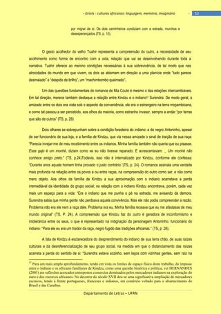 - Griots - culturas africanas: linguagem, memória, imaginário

-

por migrar de si. Os dois caminheiros condiziam com a estrada, murchos e
desesperançados (TS, p. 10).

O gesto acolhedor do velho Tuahir representa a compreensão do outro, a necessidade de seu
acolhimento como forma de encontro com a vida, relação que vai se desenvolvendo durante toda a
narrativa. Tuahir oferece ao menino condições necessárias à sua sobrevivência, de tal modo que nas
atrocidades do mundo em que vivem, os dois se abismam em direção a uma planìcie onde ―tudo parece
desmaiado‖ e ―despido de brilho‖, um ―machimbombo queimado‖.
Um das questões fundamentais do romance de Mia Couto é mesmo o das relações intercambiáveis.
Em tal direção, merece também destaque a relação entre Kindzu e o indiano37 Surendra. De modo geral, a
amizade entre os dois era vista sob o aspecto da conveniência, ele era o estrangeiro na terra moçambicana,
e como tal passou a ser percebido, aos olhos da maioria, como estranho invasor, sempre a andar ―por terras
que são de outros‖ (TS, p. 28)
Dois olhares se sobrepunham sobre a condição forasteira do indiano: a do negro Antoninho, apesar
de ser funcionário de sua loja, e a família de Kindzu, que via nessa amizade o sinal de traição de sua raça:
―Parecia invejar-me de meu recebimento entre os indianos. Minha família também não queria que eu pisasse.
Esse gajo é um monhé, diziam como se eu não tivesse reparado. E acrescentavam: _ Um monhé não
conhece amigo preto.‖ (TS, p.24)Todavia, isso não é internalizado por Kindzu, conforme ele confessa:
―Durante anos aquele homem tinha provado o justo contrário.‖(TS, p. 24). O romance assinala uma verdade
mais profunda na relação entre os povos e ou entre raças, na compreensão do outro como ser, e não como
mero objeto. Aos olhos da família de Kindzu a sua aproximação com o indiano acarretava a perda
irremediável da identidade do grupo social; na relação com o indiano Kindzu encontrava, porém, cada vez
mais um espaço para a vida: ―Era o indiano que me punha o pé na estrada, me avisando da demora.
Surendra sabia que minha gente não perdoava aquela convivência. Mas ele não podia compreender a razão.
Problema não era ele nem a raça dele. Problema era eu. Minha família receava que eu me afastasse de meu
mundo original‖ (TS, P. 24). A compreensão que Kindzu faz do outro é geradora de inconformismo e
intolerância entre os seus, o que é representado na indignação da personagem Antoninho, funcionário do
indiano: ―Para ele eu era um traidor da raça, negro fugido das tradições africanas.‖ (TS, p. 28).
A fala de Kindzu é esclarecedora do desprendimento do indiano de sua terra chão, de suas raízes
culturais e da desreferencialização de seu grupo social, na medida em que o distanciamento das raízes
acarreta a perda do sentido de si: ―Surendra estava sozinho, sem laços com vizinhas gentes, sem raiz na
37

Para um mais amplo aprofundamento, tendo em vista os limites de espaço físico deste trabalho, do impasse
entre o indiano e os africano familiares de Kindzu, como uma questão histórica e política, ver HERNANDES
(2005) em reflexões acercados entrepostos comercias dominados pelos mercadores indianos na exploração do
ouro e dos escravos africanos. No decorrer do século XVII deu-se uma significativa ampliação de mercadores
escravos, tendo à frente portugueses, franceses e indianos, em comércio voltado para o abastecimento do
Brasil e das Caraíbas.

Departamento de Letras – UFRN

52

 
