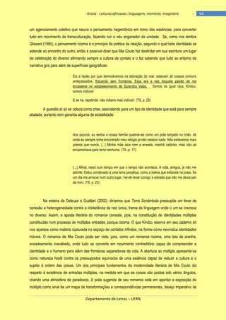 - Griots - culturas africanas: linguagem, memória, imaginário

-

um agenciamento coletivo que rasura o pensamento hegemônico em torno das essências, para converter
tudo em movimento de transculturação, fazendo ruir o véu enganador da unidade. Se, como nos lembra
Glissant (1990), o pensamento rizoma é o princípio da poética da relação, segundo o qual toda identidade se
estende ao encontro do outro, então é possível dizer que Mia Couto faz deslindar em sua escritura um lugar
de celebração do diverso afirmando sempre a cultura de contato e o faz sabendo que tudo ao entorno da
narrativa gira para além de superfícies geográficas:
Eis a razão por que demorávamos na adoração do mar: estavam ali nossos comuns
antepassados, flutuando sem fronteiras. Essa era a raiz daquela paixão de me
encaseirar no estabelecimento de Surendra Valas. _ Somos da igual raça, Kindzu:
somos índicos!
E se ria, repetindo: não indiano mas índicos! (TS, p. 25)

A questão aí só se coloca como crise, assinalando para um tipo de identidade que está para sempre
abalada, portanto sem garantia alguma de estabilidade:

Aos poucos, eu sentia a nossa família quebrar-se como um pote lançado no chão. Ali
onde eu sempre tinha encontrado meu refúgio já não restava nada. Nós estávamos mais
pobres que nunca. (...) Minha mãe saía com a enxada, manhã cedinho, mas não se
encaminhava para terra nenhuma. (TS, p. 17)

(...) Afinal, nasci num tempo em que o tempo não acontece. A vida, amigos, já não me
admite. Estou condenado a uma terra perpétua, como a baleia que esfacele na praia. Se
um dia me arriscar num outro lugar, hei-de levar comigo a estrada que não me deixa sair
de mim. (TS, p. 23)

Na esteira de Deleuze e Guattari (2002), diríamos que Terra Sonâmbula pressupõe um feixe de
conexão e heterogeneidade contra a intolerância da raiz única, trama de linguagem onde o um se inscreve
no diverso. Assim, a aposta literária do romance consiste, pois, na constituição de identidades múltiplas
constituídas num processo de múltiplas entradas, porque rizoma. O que Kindzu reserva em seu caderno só
nos aparece como matéria costurada no espaço de contatos infindos, na forma como reivindica identidades
móveis. O romance de Mia Couto pode ser visto, pois, como um romance rizoma, uma teia de aranha,
encadeamento inacabado, onde tudo se converte em movimento contraditório capaz de compreender a
identidade e o humano para além das fronteiras separadoras da vida. A abertura ao múltiplo apresenta-se
como natureza hostil contra os pressupostos equívocos de uma essência capaz de reduzir a cultura e o
sujeito à ordem das coisas. Um dos principais fundamentos da modernidade literária de Mia Couto diz
respeito à existência de entradas múltiplas, na medida em que as coisas são postas sob vários ângulos,
criando uma atmosfera de paradoxos. A pista sugerida de seu romance está em apontar a exposição do
múltiplo como sinal de um mapa de transformações e correspondências permanentes, desejo imperativo de
Departamento de Letras – UFRN

54

 