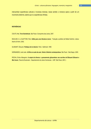 - Griots - culturas africanas: linguagem, memória, imaginário

-

intercambiar experiências culturais e humanas diversas, nesse sentido o romance opera a partir de um
movimento disforme, aberto que é a experiências infindas.

REFERÊNCIAS

COUTO, Mia. Terra Sonâmbula. São Paulo: Companhia das Letras, 2007.
DELEUZE, G. e GUATTARI, Félix. Kafka para uma literatura menor. Tradução e prefácio de Rafael Godinho. Lisboa:
Assírio & Alvim, 2002.
GLISSANT, Édouard. Poétique de la relacion. Paris : Gallimard, 1990.
HERNANDES, Leila Leite. A África na sala de aula. Visita à História contemporânea. São Paulo : Selo Negro, 2005.
ROCHA, Enilce Albergaria. A utopia do diverso: o pensamento glissantiano nas escritas de Édouard Glissant e
Mia Couto. (Tese de Doutorado – Departamento de Letras Vernáculas – USP. São Paulo, 2001.)

Departamento de Letras – UFRN

55

 